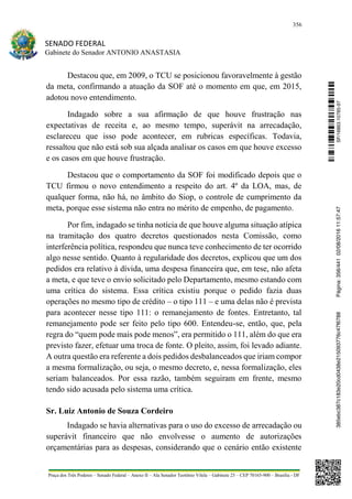 356
SENADO FEDERAL
Gabinete do Senador ANTONIO ANASTASIA
Praça dos Três Poderes – Senado Federal – Anexo II – Ala Senador Teotônio Vilela – Gabinete 23 – CEP 70165-900 – Brasília - DF
Destacou que, em 2009, o TCU se posicionou favoravelmente à gestão
da meta, confirmando a atuação da SOF até o momento em que, em 2015,
adotou novo entendimento.
Indagado sobre a sua afirmação de que houve frustração nas
expectativas de receita e, ao mesmo tempo, superávit na arrecadação,
esclareceu que isso pode acontecer, em rubricas específicas. Todavia,
ressaltou que não está sob sua alçada analisar os casos em que houve excesso
e os casos em que houve frustração.
Destacou que o comportamento da SOF foi modificado depois que o
TCU firmou o novo entendimento a respeito do art. 4º da LOA, mas, de
qualquer forma, não há, no âmbito do Siop, o controle de cumprimento da
meta, porque esse sistema não entra no mérito de empenho, de pagamento.
Por fim, indagado se tinha notícia de que houve alguma situação atípica
na tramitação dos quatro decretos questionados nesta Comissão, como
interferência política, respondeu que nunca teve conhecimento de ter ocorrido
algo nesse sentido. Quanto à regularidade dos decretos, explicou que um dos
pedidos era relativo à dívida, uma despesa financeira que, em tese, não afeta
a meta, e que teve o envio solicitado pelo Departamento, mesmo estando com
uma crítica do sistema. Essa crítica existiu porque o pedido fazia duas
operações no mesmo tipo de crédito – o tipo 111 – e uma delas não é prevista
para acontecer nesse tipo 111: o remanejamento de fontes. Entretanto, tal
remanejamento pode ser feito pelo tipo 600. Entendeu-se, então, que, pela
regra do “quem pode mais pode menos”, era permitido o 111, além do que era
previsto fazer, efetuar uma troca de fonte. O pleito, assim, foi levado adiante.
A outra questão era referente a dois pedidos desbalanceados que iriam compor
a mesma formalização, ou seja, o mesmo decreto, e, nessa formalização, eles
seriam balanceados. Por essa razão, também seguiram em frente, mesmo
tendo sido acusada pelo sistema uma crítica.
Sr. Luiz Antonio de Souza Cordeiro
Indagado se havia alternativas para o uso do excesso de arrecadação ou
superávit financeiro que não envolvesse o aumento de autorizações
orçamentárias para as despesas, considerando que o cenário então existente
SF/16863.10785-97385ebc387c183e20cd0438e215093776c47f6788Página:356/44102/08/201611:57:47
 