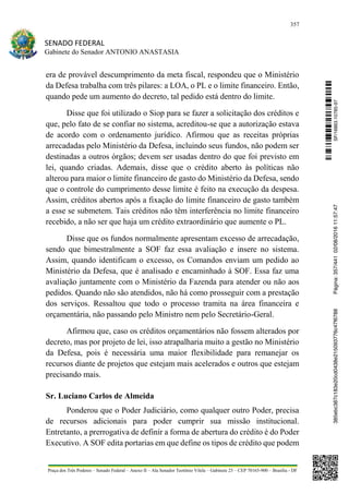 357
SENADO FEDERAL
Gabinete do Senador ANTONIO ANASTASIA
Praça dos Três Poderes – Senado Federal – Anexo II – Ala Senador Teotônio Vilela – Gabinete 23 – CEP 70165-900 – Brasília - DF
era de provável descumprimento da meta fiscal, respondeu que o Ministério
da Defesa trabalha com três pilares: a LOA, o PL e o limite financeiro. Então,
quando pede um aumento do decreto, tal pedido está dentro do limite.
Disse que foi utilizado o Siop para se fazer a solicitação dos créditos e
que, pelo fato de se confiar no sistema, acreditou-se que a autorização estava
de acordo com o ordenamento jurídico. Afirmou que as receitas próprias
arrecadadas pelo Ministério da Defesa, incluindo seus fundos, não podem ser
destinadas a outros órgãos; devem ser usadas dentro do que foi previsto em
lei, quando criadas. Ademais, disse que o crédito aberto às políticas não
alterou para maior o limite financeiro de gasto do Ministério da Defesa, sendo
que o controle do cumprimento desse limite é feito na execução da despesa.
Assim, créditos abertos após a fixação do limite financeiro de gasto também
a esse se submetem. Tais créditos não têm interferência no limite financeiro
recebido, a não ser que haja um crédito extraordinário que aumente o PL.
Disse que os fundos normalmente apresentam excesso de arrecadação,
sendo que bimestralmente a SOF faz essa avaliação e insere no sistema.
Assim, quando identificam o excesso, os Comandos enviam um pedido ao
Ministério da Defesa, que é analisado e encaminhado à SOF. Essa faz uma
avaliação juntamente com o Ministério da Fazenda para atender ou não aos
pedidos. Quando não são atendidos, não há como prosseguir com a prestação
dos serviços. Ressaltou que todo o processo tramita na área financeira e
orçamentária, não passando pelo Ministro nem pelo Secretário-Geral.
Afirmou que, caso os créditos orçamentários não fossem alterados por
decreto, mas por projeto de lei, isso atrapalharia muito a gestão no Ministério
da Defesa, pois é necessária uma maior flexibilidade para remanejar os
recursos diante de projetos que estejam mais acelerados e outros que estejam
precisando mais.
Sr. Luciano Carlos de Almeida
Ponderou que o Poder Judiciário, como qualquer outro Poder, precisa
de recursos adicionais para poder cumprir sua missão institucional.
Entretanto, a prerrogativa de definir a forma de abertura do crédito é do Poder
Executivo. A SOF edita portarias em que define os tipos de crédito que podem
SF/16863.10785-97385ebc387c183e20cd0438e215093776c47f6788Página:357/44102/08/201611:57:47
 
