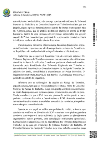 358
SENADO FEDERAL
Gabinete do Senador ANTONIO ANASTASIA
Praça dos Três Poderes – Senado Federal – Anexo II – Ala Senador Teotônio Vilela – Gabinete 23 – CEP 70165-900 – Brasília - DF
ser solicitados. No Judiciário, a lei outorga o poder ao Presidente do Tribunal
Superior do Trabalho e ao Conselho Superior do Trabalho de editar, por ato
próprio, alguns tipos de remanejamentos dentro de limites estabelecidos pela
lei. Afirmou, ainda, que os créditos podem ser abertos no âmbito do Poder
Judiciário, dentro de uma limitação de percentuais autorizados em lei; por
decreto do Poder Executivo; por projeto de lei e por medida provisória. Esses
três últimos também são de decisão do Executivo.
Questionado se participou objetivamente da análise dos decretos objeto
desta Comissão, respondeu que são de competência exclusiva da Presidência
da República, não tendo o Judiciário ingerência sobre a edição desses.
Esclareceu que o superávit financeiro vem de exercício anterior. Os
Tribunais Regionais do Trabalho arrecadam esses recursos e não utilizam no
exercício. A forma de utilizá-los é mediante pedido de abertura de crédito,
formulado pela Presidência dos Tribunais Regionais do Trabalho e
encaminhado à Presidência do Conselho Superior da Justiça do Trabalho. Os
créditos são, então, consolidados e encaminhados ao Poder Executivo. O
mecanismo de abertura, todavia, se por decreto, lei, ou medida provisória, é
definido no âmbito do Executivo.
Informou que as solicitações de crédito da Justiça do Trabalho,
especificamente, têm que ser referendadas pelo Tribunal Pleno do Conselho
Superior da Justiça do Trabalho, o que geralmente acontece posteriormente
ao envio das propostas, em razão dos prazos orçamentários, que são exíguos.
Também esclareceu que o CNJ deve dar parecer de mérito quanto a esses
pedidos, conforme determina a Constituição e a LDO. Ademais, ressaltou
que as receitas diretamente arrecadadas, as receitas de convênios, não podem
ser usadas para outra finalidade.
Quanto ao seu papel na análise dos pedidos de crédito, informou que
consiste em verificar as diretrizes da SOF e analisar se os pleitos guardam
coerência com o que está sendo solicitado do órgão central de planejamento
orçamentário, sendo, portanto, uma participação estritamente operacional.
Explicou que os créditos nascem na Presidência dos Tribunais Regionais do
Trabalho ou na área de orçamento do Tribunal Superior do Trabalho. O
Conselho Superior da Justiça do Trabalho, local onde trabalha, consolida essas
SF/16863.10785-97385ebc387c183e20cd0438e215093776c47f6788Página:358/44102/08/201611:57:47
 
