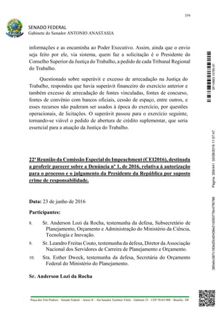 359
SENADO FEDERAL
Gabinete do Senador ANTONIO ANASTASIA
Praça dos Três Poderes – Senado Federal – Anexo II – Ala Senador Teotônio Vilela – Gabinete 23 – CEP 70165-900 – Brasília - DF
informações e as encaminha ao Poder Executivo. Assim, ainda que o envio
seja feito por ele, via sistema, quem faz a solicitação é o Presidente do
Conselho Superior da Justiça do Trabalho, a pedido de cada Tribunal Regional
do Trabalho.
Questionado sobre superávit e excesso de arrecadação na Justiça do
Trabalho, respondeu que havia superávit financeiro do exercício anterior e
também excesso de arrecadação de fontes vinculadas, fontes de concurso,
fontes de convênio com bancos oficiais, cessão de espaço, entre outros, e
esses recursos não puderam ser usados à época do exercício, por questões
operacionais, de licitações. O superávit passou para o exercício seguinte,
tornando-se viável o pedido de abertura de crédito suplementar, que seria
essencial para a atuação da Justiça do Trabalho.
22ª Reunião da Comissão Especial do Impeachment (CEI2016), destinada
a proferir parecer sobre a Denúncia nº 1, de 2016, relativa à autorização
para o processo e o julgamento da Presidente da República por suposto
crime de responsabilidade.
Data: 23 de junho de 2016
Participantes:
8. Sr. Anderson Lozi da Rocha, testemunha da defesa, Subsecretário de
Planejamento, Orçamento e Administração do Ministério da Ciência,
Tecnologia e Inovação.
9. Sr. Leandro Freitas Couto, testemunha da defesa, Diretor da Associação
Nacional dos Servidores de Carreira de Planejamento e Orçamento.
10. Sra. Esther Dweck, testemunha da defesa, Secretária do Orçamento
Federal do Ministério do Planejamento.
Sr. Anderson Lozi da Rocha
SF/16863.10785-97385ebc387c183e20cd0438e215093776c47f6788Página:359/44102/08/201611:57:47
 