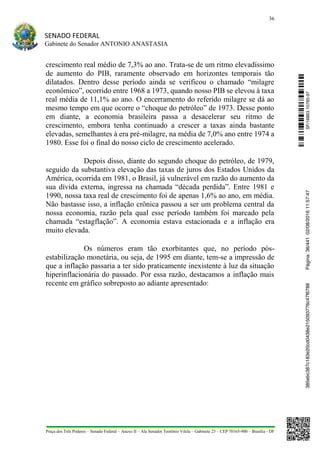 36
SENADO FEDERAL
Gabinete do Senador ANTONIO ANASTASIA
Praça dos Três Poderes – Senado Federal – Anexo II – Ala Senador Teotônio Vilela – Gabinete 23 – CEP 70165-900 – Brasília - DF
crescimento real médio de 7,3% ao ano. Trata-se de um ritmo elevadíssimo
de aumento do PIB, raramente observado em horizontes temporais tão
dilatados. Dentro desse período ainda se verificou o chamado “milagre
econômico”, ocorrido entre 1968 a 1973, quando nosso PIB se elevou à taxa
real média de 11,1% ao ano. O encerramento do referido milagre se dá ao
mesmo tempo em que ocorre o “choque do petróleo” de 1973. Desse ponto
em diante, a economia brasileira passa a desacelerar seu ritmo de
crescimento, embora tenha continuado a crescer a taxas ainda bastante
elevadas, semelhantes à era pré-milagre, na média de 7,0% ano entre 1974 a
1980. Esse foi o final do nosso ciclo de crescimento acelerado.
Depois disso, diante do segundo choque do petróleo, de 1979,
seguido da substantiva elevação das taxas de juros dos Estados Unidos da
América, ocorrida em 1981, o Brasil, já vulnerável em razão do aumento da
sua dívida externa, ingressa na chamada “década perdida”. Entre 1981 e
1990, nossa taxa real de crescimento foi de apenas 1,6% ao ano, em média.
Não bastasse isso, a inflação crônica passou a ser um problema central da
nossa economia, razão pela qual esse período também foi marcado pela
chamada “estagflação”. A economia estava estacionada e a inflação era
muito elevada.
Os números eram tão exorbitantes que, no período pós-
estabilização monetária, ou seja, de 1995 em diante, tem-se a impressão de
que a inflação passaria a ter sido praticamente inexistente à luz da situação
hiperinflacionária do passado. Por essa razão, destacamos a inflação mais
recente em gráfico sobreposto ao adiante apresentado:
SF/16863.10785-97385ebc387c183e20cd0438e215093776c47f6788Página:36/44102/08/201611:57:47
 