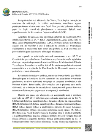 360
SENADO FEDERAL
Gabinete do Senador ANTONIO ANASTASIA
Praça dos Três Poderes – Senado Federal – Anexo II – Ala Senador Teotônio Vilela – Gabinete 23 – CEP 70165-900 – Brasília - DF
Indagado sobre se o Ministério da Ciência, Tecnologia e Inovação, no
momento da solicitação do crédito suplementar, manifestou alguma
preocupação com o impacto na meta fiscal, disse que não, pois essa análise é
papel do órgão central de planejamento e orçamento federal, mais
especificamente, da Secretaria de Orçamento Federal (SOF).
A respeito da legislação que autorizava a abertura de créditos em 2015,
informou que havia a o art. 4º da Lei Orçamentária (LOA) de 2015, o art. 51,
III da Lei de Diretrizes Orçamentárias (LDO) 2015 (que diz que a abertura de
crédito tem de respeitar o que é indicado no decreto de programação
orçamentária e financeira), bem como uma portaria da SOF que trata dos
procedimentos para requisição e aprovação dos créditos.
Ao responder se autorização estava de acordo com o art. 167, V, da
Constituição, que veda abertura de créditos sem prévia autorização legislativa,
disse que, na parte do processo de responsabilidade do Ministério da Ciência,
Tecnologia e Inovação – a análise inicial de mérito do pedido da unidade
orçamentária e a avaliação da Coordenação de Orçamento quanto a sua
pertinência – havia adequação.
Esclareceu que todos os créditos, mesmo os abertos depois que o limite
financeiro para o exercício é fixado, submetem-se a esse limite. No entanto,
geralmente, ele não é suficiente para pagar as despesas autorizadas, e sim
bastante inferior. Sendo assim, disse acreditar que o processo seria muito
dificultado se a abertura de um crédito só fosse possível quando houvesse
recursos suficientes para pagar todas as despesas já autorizadas.
Quanto aos gastos do Ministério, em comparação com o montante
aprovado na LOA 2015, informou que a dotação aprovada era de R$ 7,3
bilhões (sete bilhões e trezentos milhões de reais), o limite de empenho foi de
R$5,3 bilhões (cinco bilhões e trezentos milhões de reais), foram empenhados
R$5,4 bilhões (cinco bilhões e quatrocentos milhões de reais), liquidados
R$3,7 bilhões (três bilhões e setecentos milhões de reais); e pagos R$3 bilhões
(três bilhões de reais). Esclareceu que a diferença entre o limite de empenho
e o que foi empenhado é apenas um ajuste contábil devido à variação do dólar,
moeda atrelada a algumas despesas. Houve contingenciamento de R$ 1,9
bilhões (um bilhão e novecentos milhões de reais) e o limite de pagamento foi
SF/16863.10785-97385ebc387c183e20cd0438e215093776c47f6788Página:360/44102/08/201611:57:47
 