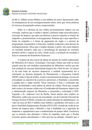 361
SENADO FEDERAL
Gabinete do Senador ANTONIO ANASTASIA
Praça dos Três Poderes – Senado Federal – Anexo II – Ala Senador Teotônio Vilela – Gabinete 23 – CEP 70165-900 – Brasília - DF
de R$ 5,1 bilhões (cinco bilhões e cem milhões de reais). Questionado sobre
as consequências de um contingenciamento maior, disse que várias políticas
de interesse da população seriam comprometidas.
Sobre se a abertura de um crédito necessariamente implica em sua
execução, explicou que o crédito é apenas a primeira etapa necessária para a
execução da despesa, que após sua abertura é preciso respeitar os limites de
empenho e, posteriormente, os de pagamento. Pontuou que o que especifica o
limite de empenho e o limite de pagamento do órgão é o decreto de
programação orçamentária e financeira, também conhecido como decreto de
contingenciamento. Disse que a simples dotação, a priori, não causa impacto
no resultado primário, dado que a metodologia de apuração do resultado
primário utiliza o regime de caixa. Sendo assim, a avaliação do resultado é
feita no momento do desembolso financeiro.
A respeito da fase inicial da edição do decreto de crédito suplementar
do Ministério de Ciência, Tecnologia e Inovação, relatou que tudo se inicia
quando uma das oito unidades orçamentárias do Ministério verifica que não
tem condição de executar determinada despesa até́ o final do ano. Ao checar
se há uma fonte de recursos disponível, a unidade orçamentária faz a
solicitação no Sistema Integrado de Planejamento e Orçamento Federal
(SIOP), indica o tipo de crédito, a fonte (cancelamento de dotação, excesso de
arrecadação ou superávit de exercícios anteriores), a finalidade e encaminha
o pedido para o órgão setorial. Nesse momento, é feita a verificação das
fontes, da finalidade e uma análise de mérito do crédito. Disse que, estando
tudo correto, ele mesmo valida com o Coordenador de Orçamento, depois com
a administração superior do Ministério e encaminha a solicitação à SOF.
Segundo o Sr. Anderson Lozi da Rocha, foram abertos dois créditos no
Ministério, ambos por excesso de arrecadação: um da Comissão Nacional de
Energia Nuclear (CNEN), oriundos da comercialização de radiofármacos, no
valor de cerca de R$7,5 milhões (sete milhões e quinhentos mil reais); e um
para a Nuclebrás Equipamentos Pesados (NUCLEP), oriundo da venda de um
terreno da empresa para a Marinha e cuja a finalidade era a aquisição de
máquinas e equipamentos para a modernização do parque fabril. Esclareceu
que os decretos não alteraram o limite de empenho, tanto que a Nuclep
executou apenas parcialmente o valor previsto na dotação. Garantiu que o
SF/16863.10785-97385ebc387c183e20cd0438e215093776c47f6788Página:361/44102/08/201611:57:47
 