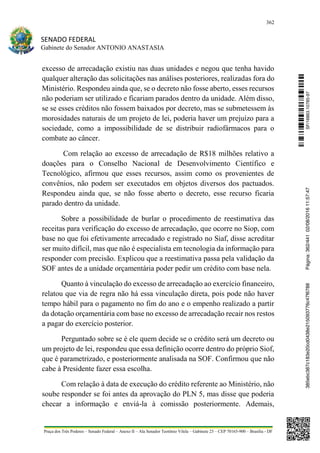 362
SENADO FEDERAL
Gabinete do Senador ANTONIO ANASTASIA
Praça dos Três Poderes – Senado Federal – Anexo II – Ala Senador Teotônio Vilela – Gabinete 23 – CEP 70165-900 – Brasília - DF
excesso de arrecadação existiu nas duas unidades e negou que tenha havido
qualquer alteração das solicitações nas análises posteriores, realizadas fora do
Ministério. Respondeu ainda que, se o decreto não fosse aberto, esses recursos
não poderiam ser utilizado e ficariam parados dentro da unidade. Além disso,
se se esses créditos não fossem baixados por decreto, mas se submetessem às
morosidades naturais de um projeto de lei, poderia haver um prejuízo para a
sociedade, como a impossibilidade de se distribuir radiofármacos para o
combate ao câncer.
Com relação ao excesso de arrecadação de R$18 milhões relativo a
doações para o Conselho Nacional de Desenvolvimento Científico e
Tecnológico, afirmou que esses recursos, assim como os provenientes de
convênios, não podem ser executados em objetos diversos dos pactuados.
Respondeu ainda que, se não fosse aberto o decreto, esse recurso ficaria
parado dentro da unidade.
Sobre a possibilidade de burlar o procedimento de reestimativa das
receitas para verificação do excesso de arrecadação, que ocorre no Siop, com
base no que foi efetivamente arrecadado e registrado no Siaf, disse acreditar
ser muito difícil, mas que não é especialista em tecnologia da informação para
responder com precisão. Explicou que a reestimativa passa pela validação da
SOF antes de a unidade orçamentária poder pedir um crédito com base nela.
Quanto à vinculação do excesso de arrecadação ao exercício financeiro,
relatou que via de regra não há essa vinculação direta, pois pode não haver
tempo hábil para o pagamento no fim do ano e o empenho realizado a partir
da dotação orçamentária com base no excesso de arrecadação recair nos restos
a pagar do exercício posterior.
Perguntado sobre se é ele quem decide se o crédito será um decreto ou
um projeto de lei, respondeu que essa definição ocorre dentro do próprio Siof,
que é parametrizado, e posteriormente analisada na SOF. Confirmou que não
cabe à Presidente fazer essa escolha.
Com relação à data de execução do crédito referente ao Ministério, não
soube responder se foi antes da aprovação do PLN 5, mas disse que poderia
checar a informação e enviá-la à comissão posteriormente. Ademais,
SF/16863.10785-97385ebc387c183e20cd0438e215093776c47f6788Página:362/44102/08/201611:57:47
 