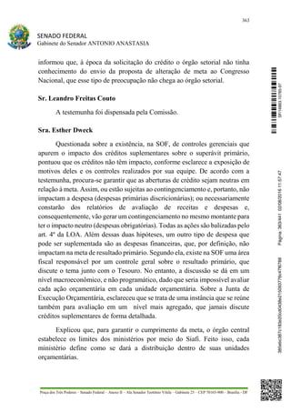 363
SENADO FEDERAL
Gabinete do Senador ANTONIO ANASTASIA
Praça dos Três Poderes – Senado Federal – Anexo II – Ala Senador Teotônio Vilela – Gabinete 23 – CEP 70165-900 – Brasília - DF
informou que, à época da solicitação do crédito o órgão setorial não tinha
conhecimento do envio da proposta de alteração de meta ao Congresso
Nacional, que esse tipo de preocupação não chega ao órgão setorial.
Sr. Leandro Freitas Couto
A testemunha foi dispensada pela Comissão.
Sra. Esther Dweck
Questionada sobre a existência, na SOF, de controles gerenciais que
apurem o impacto dos créditos suplementares sobre o superávit primário,
pontuou que os créditos não têm impacto, conforme esclarece a exposição de
motivos deles e os controles realizados por sua equipe. De acordo com a
testemunha, procura-se garantir que as aberturas de crédito sejam neutras em
relação à meta. Assim, ou estão sujeitas ao contingenciamento e, portanto, não
impactam a despesa (despesas primárias discricionárias); ou necessariamente
constarão dos relatórios de avaliação de receitas e despesas e,
consequentemente, vão gerar um contingenciamento no mesmo montante para
ter o impacto neutro (despesas obrigatórias). Todas as ações são balizadas pelo
art. 4º da LOA. Além dessas duas hipóteses, um outro tipo de despesa que
pode ser suplementada são as despesas financeiras, que, por definição, não
impactam na meta de resultado primário. Segundo ela, existe na SOF uma área
fiscal responsável por um controle geral sobre o resultado primário, que
discute o tema junto com o Tesouro. No entanto, a discussão se dá em um
nível macroeconômico, e não programático, dado que seria impossível avaliar
cada ação orçamentária em cada unidade orçamentária. Sobre a Junta de
Execução Orçamentária, esclareceu que se trata de uma instância que se reúne
também para avaliação em um nível mais agregado, que jamais discute
créditos suplementares de forma detalhada.
Explicou que, para garantir o cumprimento da meta, o órgão central
estabelece os limites dos ministérios por meio do Siafi. Feito isso, cada
ministério define como se dará a distribuição dentro de suas unidades
orçamentárias.
SF/16863.10785-97385ebc387c183e20cd0438e215093776c47f6788Página:363/44102/08/201611:57:47
 