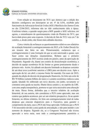 365
SENADO FEDERAL
Gabinete do Senador ANTONIO ANASTASIA
Praça dos Três Poderes – Senado Federal – Anexo II – Ala Senador Teotônio Vilela – Gabinete 23 – CEP 70165-900 – Brasília - DF
Com relação ao documento do TCU que alertava que a edição dos
decretos configurava um desrespeito ao art. 4º da LOA, recebido pela
funcionária da Advocacia-Geral da União (AGU) Marilúcia dos Santos Costa
no dia 22/06/2015, informou não ter tido conhecimento dele à época.
Conforme relatou, a questão surgiu para a SOF quando a AGU solicitou, em
agosto, o entendimento do questionamento vindo do Plenário do TCU, que
havia dado prazo para uma resposta. A decisão de fato do TCU veio em 7 de
outubro, e, desde então, não foram mais editados decretos.
Com o intuito de esclarecer os questionamentos relativos aos relatórios
de avaliação bimestral e contingenciamentos de 2015, a Sr. Esther Dweck fez
um resumo dos fatos no ano. Primeiramente, esclareceu que o
contingenciamento é uma limitação do que se está autorizado a gastar, sem
fazer cortes nas dotações orçamentárias. Relatou que o primeiro
contingenciamento de 2015 ocorreu ainda em janeiro, antes da aprovação do
Orçamento. Segundo ela, diante um cenário de desaceleração econômica, a
decisão da equipe econômica foi de limitar os gastos praticamente desde o
primeiro mês. Assim, foi editado um decreto limitando as despesas correntes
de um doze avos (conforme autoriza a LDO) para um dezoito avos. Após a
aprovação da lei, em abril, o mesmo limite foi mantido. Em maio de 2015,
quando da edição do decreto de programação financeira, foi feito um corte de
R$ 70 bilhões (setenta bilhões de reais) e o cenário econômico indicava uma
queda. Quando foi elaborado um novo decreto, em junho, novamente se
constatou uma queda na receita. Diante desse cenário e, no espírito da LRF,
com uma ampla transparência, pontuou-se que seria necessária uma alteração
da meta. Dessa forma, defendeu que o terceiro relatório de avaliação
bimestral, de sua autoria, não considerou o PLN como aprovado, mas um
cenário que poderia acontecer, por ser um relatório prospectivo. Já no quinto
bimestre, no último relatório, foi feito um contingenciamento total de todas
despesas que estavam disponíveis para o Executivo, para garantir o
cumprimento da meta, caso o PLN não fosse aprovado. Enfatizou que o PLN
5 foi necessário devido a uma queda da arrecadação, e não para atender a um
aumento de despesa. Segundo ela, se o Congresso Nacional não tivesse
aprovado a nova meta, nem todo o contingenciamento permitiria o
SF/16863.10785-97385ebc387c183e20cd0438e215093776c47f6788Página:365/44102/08/201611:57:47
 