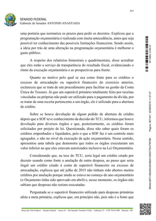 367
SENADO FEDERAL
Gabinete do Senador ANTONIO ANASTASIA
Praça dos Três Poderes – Senado Federal – Anexo II – Ala Senador Teotônio Vilela – Gabinete 23 – CEP 70165-900 – Brasília - DF
uma portaria que normatiza os prazos para pedir os decretos. Explicou que a
programação orçamentária é realizada com muita antecedência, antes que seja
possível ter conhecimento das possíveis limitações financeiras. Sendo assim,
a ideia por trás de uma alteração na programação orçamentária é melhorar o
gasto público.
A respeito dos relatórios bimestrais e quadrimestrais, disse acreditar
que eles estão a serviço da transparência do resultado fiscal, evidenciando o
ritmo da execução orçamentária e as prospectivas para frente.
Quanto ao motivo pelo qual se usa como fonte para os créditos o
excesso de arrecadação ou superávit financeiro do exercício anterior,
esclareceu que se trata de um procedimento para facilitar na gestão da Conta
Única do Tesouro. Já que um superávit primário totalmente feito por receitas
vinculadas ou próprias não pode ser utilizado para o pagamento da dívida, por
se tratar de uma receita pertencente a um órgão, ele é utilizado para a abertura
de crédito.
Sobre se houve devolução de algum pedido de abertura de crédito
depois que a SOF teve conhecimento da decisão do TCU, informou que houve
devolução para diversos órgãos e que, posteriormente, os créditos foram
solicitados por projeto de lei. Questionada, disse não saber quais foram os
créditos empenhados e liquidados, pois o que a SOF faz é um controle mais
agregador, e não no nível da execução da ação orçamentária. Nesse sentido,
apresentou uma tabela que demonstra que todos os órgãos executaram um
valor inferior ao que eles estavam autorizados inclusive na Lei Orçamentária.
Considerando que, na tese do TCU, seria legal um crédito criado por
decreto usando como fonte a anulação de outra despesa, ao passo que seria
ilegal um crédito criado à conta de superávit financeiro ou excesso de
arrecadação, explicou que até julho de 2015 não tinham sido abertos muitos
créditos por anulação porque ainda se estava no começo do ano orçamentário
(o Orçamento tinha sido aprovado em abril) e, nesse momento, os órgãos não
sabiam que despesas não seriam executadas.
Perguntada se o superávit financeiro utilizado para despesas primárias
afeta a meta primária, explicou que, em princípio não, pois não é a fonte que
SF/16863.10785-97385ebc387c183e20cd0438e215093776c47f6788Página:367/44102/08/201611:57:47
 