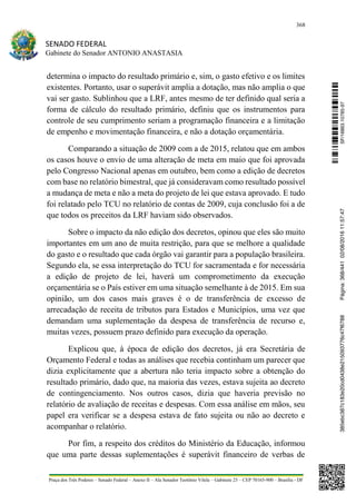 368
SENADO FEDERAL
Gabinete do Senador ANTONIO ANASTASIA
Praça dos Três Poderes – Senado Federal – Anexo II – Ala Senador Teotônio Vilela – Gabinete 23 – CEP 70165-900 – Brasília - DF
determina o impacto do resultado primário e, sim, o gasto efetivo e os limites
existentes. Portanto, usar o superávit amplia a dotação, mas não amplia o que
vai ser gasto. Sublinhou que a LRF, antes mesmo de ter definido qual seria a
forma de cálculo do resultado primário, definiu que os instrumentos para
controle de seu cumprimento seriam a programação financeira e a limitação
de empenho e movimentação financeira, e não a dotação orçamentária.
Comparando a situação de 2009 com a de 2015, relatou que em ambos
os casos houve o envio de uma alteração de meta em maio que foi aprovada
pelo Congresso Nacional apenas em outubro, bem como a edição de decretos
com base no relatório bimestral, que já consideravam como resultado possível
a mudança de meta e não a meta do projeto de lei que estava aprovado. E tudo
foi relatado pelo TCU no relatório de contas de 2009, cuja conclusão foi a de
que todos os preceitos da LRF haviam sido observados.
Sobre o impacto da não edição dos decretos, opinou que eles são muito
importantes em um ano de muita restrição, para que se melhore a qualidade
do gasto e o resultado que cada órgão vai garantir para a população brasileira.
Segundo ela, se essa interpretação do TCU for sacramentada e for necessária
a edição de projeto de lei, haverá um comprometimento da execução
orçamentária se o País estiver em uma situação semelhante à de 2015. Em sua
opinião, um dos casos mais graves é o de transferência de excesso de
arrecadação de receita de tributos para Estados e Municípios, uma vez que
demandam uma suplementação da despesa de transferência de recurso e,
muitas vezes, possuem prazo definido para execução da operação.
Explicou que, à época de edição dos decretos, já era Secretária de
Orçamento Federal e todas as análises que recebia continham um parecer que
dizia explicitamente que a abertura não teria impacto sobre a obtenção do
resultado primário, dado que, na maioria das vezes, estava sujeita ao decreto
de contingenciamento. Nos outros casos, dizia que haveria previsão no
relatório de avaliação de receitas e despesas. Com essa análise em mãos, seu
papel era verificar se a despesa estava de fato sujeita ou não ao decreto e
acompanhar o relatório.
Por fim, a respeito dos créditos do Ministério da Educação, informou
que uma parte dessas suplementações é superávit financeiro de verbas de
SF/16863.10785-97385ebc387c183e20cd0438e215093776c47f6788Página:368/44102/08/201611:57:47
 