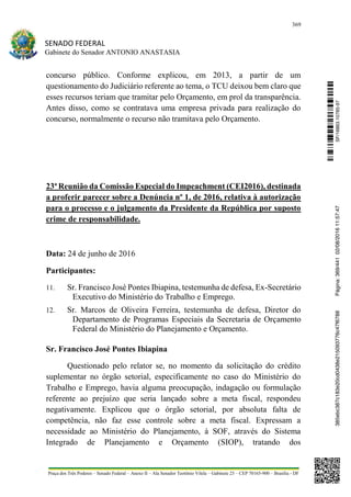 369
SENADO FEDERAL
Gabinete do Senador ANTONIO ANASTASIA
Praça dos Três Poderes – Senado Federal – Anexo II – Ala Senador Teotônio Vilela – Gabinete 23 – CEP 70165-900 – Brasília - DF
concurso público. Conforme explicou, em 2013, a partir de um
questionamento do Judiciário referente ao tema, o TCU deixou bem claro que
esses recursos teriam que tramitar pelo Orçamento, em prol da transparência.
Antes disso, como se contratava uma empresa privada para realização do
concurso, normalmente o recurso não tramitava pelo Orçamento.
23ª Reunião da Comissão Especial do Impeachment (CEI2016), destinada
a proferir parecer sobre a Denúncia nº 1, de 2016, relativa à autorização
para o processo e o julgamento da Presidente da República por suposto
crime de responsabilidade.
Data: 24 de junho de 2016
Participantes:
11. Sr. Francisco José Pontes Ibiapina, testemunha de defesa, Ex-Secretário
Executivo do Ministério do Trabalho e Emprego.
12. Sr. Marcos de Oliveira Ferreira, testemunha de defesa, Diretor do
Departamento de Programas Especiais da Secretaria de Orçamento
Federal do Ministério do Planejamento e Orçamento.
Sr. Francisco José Pontes Ibiapina
Questionado pelo relator se, no momento da solicitação do crédito
suplementar no órgão setorial, especificamente no caso do Ministério do
Trabalho e Emprego, havia alguma preocupação, indagação ou formulação
referente ao prejuízo que seria lançado sobre a meta fiscal, respondeu
negativamente. Explicou que o órgão setorial, por absoluta falta de
competência, não faz esse controle sobre a meta fiscal. Expressam a
necessidade ao Ministério do Planejamento, à SOF, através do Sistema
Integrado de Planejamento e Orçamento (SIOP), tratando dos
SF/16863.10785-97385ebc387c183e20cd0438e215093776c47f6788Página:369/44102/08/201611:57:47
 
