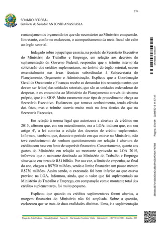 370
SENADO FEDERAL
Gabinete do Senador ANTONIO ANASTASIA
Praça dos Três Poderes – Senado Federal – Anexo II – Ala Senador Teotônio Vilela – Gabinete 23 – CEP 70165-900 – Brasília - DF
remanejamentos orçamentários que são necessários ao Ministério em questão.
Entretanto, conforme esclareceu, o acompanhamento da meta fiscal não cabe
ao órgão setorial.
Indagado sobre o papel que exercia, na posição de Secretário Executivo
do Ministério do Trabalho e Emprego, em relação aos decretos de
suplementação do Governo Federal, respondeu que o trâmite interno da
solicitação dos créditos suplementares, no âmbito do órgão setorial, ocorre
essencialmente nas áreas técnicas subordinadas à Subsecretaria de
Planejamento, Orçamento e Administração. Explicou que a Coordenação
Geral de Orçamento e Finanças recebe as demandas (os remanejamentos que
devem ser feitos) das unidades setoriais, que são as unidades ordenadoras de
despesas, e os encaminha ao Ministério do Planejamento através do sistema
próprio, que é o SIOP. Muito raramente esse tipo de procedimento chega ao
Secretário Executivo. Esclareceu que tomava conhecimento, tendo ciência
dos fatos, mas o trâmite ocorria muito mais na área técnica do que na
Secretaria Executiva.
Em relação à norma legal que autorizava a abertura de créditos em
2015, afirmou que, em seu entendimento, era a LOA: indicou que, em seu
artigo 4º, a lei autoriza a edição dos decretos de crédito suplementar.
Informou, também, que, durante o período em que esteve no Ministério, não
teve conhecimento de nenhum questionamento em relação à abertura de
crédito com base em fonte de superávit financeiro. Concretamente, quanto aos
gastos do Ministério em relação ao montante aprovado na LOA 2015,
informou que o montante destinado ao Ministério do Trabalho e Emprego
situava-se em torno de R$1 bilhão. Por sua vez, o limite de empenho, ao final
do ano, chegou a R$750 milhões, sendo o limite financeiro um pouco menor:
R$730 milhões. Assim sendo, o executado foi bem inferior ao que estava
previsto na LOA. Informou, ainda, que o valor que foi suplementado ao
Ministério do Trabalho e Emprego, em comparação com o montante total dos
créditos suplementares, foi muito pequeno.
Explicou que quando os créditos suplementares foram abertos, a
margem financeira do Ministério não foi ampliada. Sobre a questão,
esclareceu que se trata de duas realidades distintas. Uma, é a suplementação
SF/16863.10785-97385ebc387c183e20cd0438e215093776c47f6788Página:370/44102/08/201611:57:47
 