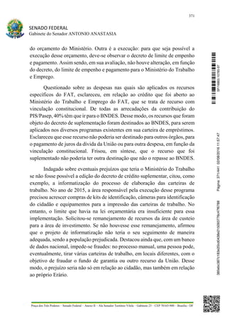 371
SENADO FEDERAL
Gabinete do Senador ANTONIO ANASTASIA
Praça dos Três Poderes – Senado Federal – Anexo II – Ala Senador Teotônio Vilela – Gabinete 23 – CEP 70165-900 – Brasília - DF
do orçamento do Ministério. Outra é a execução: para que seja possível a
execução desse orçamento, deve-se observar o decreto de limite de empenho
e pagamento. Assim sendo, em sua avaliação, não houve alteração, em função
do decreto, do limite de empenho e pagamento para o Ministério do Trabalho
e Emprego.
Questionado sobre as despesas nas quais são aplicados os recursos
específicos do FAT, esclareceu, em relação ao crédito que foi aberto ao
Ministério do Trabalho e Emprego do FAT, que se trata de recurso com
vinculação constitucional. De todas as arrecadações da contribuição do
PIS/Pasep, 40% têm que ir para o BNDES. Desse modo, os recursos que foram
objeto do decreto de suplementação foram destinados ao BNDES, para serem
aplicados nos diversos programas existentes em sua carteira de empréstimos.
Esclareceu que esse recurso não poderia ser destinado para outros órgãos, para
o pagamento de juros da dívida da União ou para outra despesa, em função da
vinculação constitucional. Frisou, em síntese, que o recurso que foi
suplementado não poderia ter outra destinação que não o repasse ao BNDES.
Indagado sobre eventuais prejuízos que teria o Ministério do Trabalho
se não fosse possível a edição do decreto de crédito suplementar, citou, como
exemplo, a informatização do processo de elaboração das carteiras de
trabalho. No ano de 2015, a área responsável pela execução desse programa
precisou acrescer compras de kits de identificação, câmeras para identificação
do cidadão e equipamentos para a impressão das carteiras de trabalho. No
entanto, o limite que havia na lei orçamentária era insuficiente para essa
implementação. Solicitou-se remanejamento de recursos da área de custeio
para a área de investimento. Se não houvesse esse remanejamento, afirmou
que o projeto de informatização não teria o seu seguimento de maneira
adequada, sendo a população prejudicada. Destacou ainda que, com um banco
de dados nacional, impede-se fraudes: no processo manual, uma pessoa pode,
eventualmente, tirar várias carteiras de trabalho, em locais diferentes, com o
objetivo de fraudar o fundo de garantia ou outro recurso da União. Desse
modo, o prejuízo seria não só em relação ao cidadão, mas também em relação
ao próprio Erário.
SF/16863.10785-97385ebc387c183e20cd0438e215093776c47f6788Página:371/44102/08/201611:57:47
 
