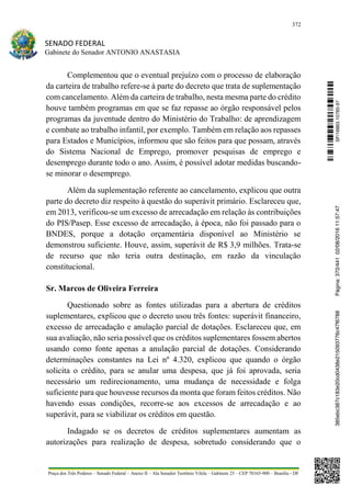 372
SENADO FEDERAL
Gabinete do Senador ANTONIO ANASTASIA
Praça dos Três Poderes – Senado Federal – Anexo II – Ala Senador Teotônio Vilela – Gabinete 23 – CEP 70165-900 – Brasília - DF
Complementou que o eventual prejuízo com o processo de elaboração
da carteira de trabalho refere-se à parte do decreto que trata de suplementação
com cancelamento. Além da carteira de trabalho, nesta mesma parte do crédito
houve também programas em que se faz repasse ao órgão responsável pelos
programas da juventude dentro do Ministério do Trabalho: de aprendizagem
e combate ao trabalho infantil, por exemplo. Também em relação aos repasses
para Estados e Municípios, informou que são feitos para que possam, através
do Sistema Nacional de Emprego, promover pesquisas de emprego e
desemprego durante todo o ano. Assim, é possível adotar medidas buscando-
se minorar o desemprego.
Além da suplementação referente ao cancelamento, explicou que outra
parte do decreto diz respeito à questão do superávit primário. Esclareceu que,
em 2013, verificou-se um excesso de arrecadação em relação às contribuições
do PIS/Pasep. Esse excesso de arrecadação, à época, não foi passado para o
BNDES, porque a dotação orçamentária disponível ao Ministério se
demonstrou suficiente. Houve, assim, superávit de R$ 3,9 milhões. Trata-se
de recurso que não teria outra destinação, em razão da vinculação
constitucional.
Sr. Marcos de Oliveira Ferreira
Questionado sobre as fontes utilizadas para a abertura de créditos
suplementares, explicou que o decreto usou três fontes: superávit financeiro,
excesso de arrecadação e anulação parcial de dotações. Esclareceu que, em
sua avaliação, não seria possível que os créditos suplementares fossem abertos
usando como fonte apenas a anulação parcial de dotações. Considerando
determinações constantes na Lei nº 4.320, explicou que quando o órgão
solicita o crédito, para se anular uma despesa, que já foi aprovada, seria
necessário um redirecionamento, uma mudança de necessidade e folga
suficiente para que houvesse recursos da monta que foram feitos créditos. Não
havendo essas condições, recorre-se aos excessos de arrecadação e ao
superávit, para se viabilizar os créditos em questão.
Indagado se os decretos de créditos suplementares aumentam as
autorizações para realização de despesa, sobretudo considerando que o
SF/16863.10785-97385ebc387c183e20cd0438e215093776c47f6788Página:372/44102/08/201611:57:47
 