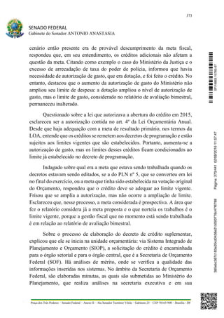 373
SENADO FEDERAL
Gabinete do Senador ANTONIO ANASTASIA
Praça dos Três Poderes – Senado Federal – Anexo II – Ala Senador Teotônio Vilela – Gabinete 23 – CEP 70165-900 – Brasília - DF
cenário então presente era de provável descumprimento da meta fiscal,
respondeu que, em seu entendimento, os créditos adicionais não afetam a
questão da meta. Citando como exemplo o caso do Ministério da Justiça e o
excesso de arrecadação de taxa do poder de polícia, informou que havia
necessidade de autorização de gasto, que era dotação, e foi feito o crédito. No
entanto, destacou que o aumento da autorização de gasto do Ministério não
ampliou seu limite de despesa: a dotação ampliou o nível de autorização de
gasto, mas o limite de gasto, considerado no relatório de avaliação bimestral,
permaneceu inalterado.
Questionado sobre a lei que autorizava a abertura do crédito em 2015,
esclareceu ser a autorização contida no art. 4º da Lei Orçamentária Anual.
Desde que haja adequação com a meta de resultado primário, nos termos da
LOA, entende que os créditos se remetem aos decretos de programação e estão
sujeitos aos limites vigentes que são estabelecidos. Portanto, aumenta-se a
autorização de gasto, mas os limites desses créditos ficam condicionados ao
limite já estabelecido no decreto de programação.
Indagado sobre qual era a meta que estava sendo trabalhada quando os
decretos estavam sendo editados, se a do PLN nº 5, que se converteu em lei
no final do exercício, ou a meta que tinha sido estabelecida na votação original
do Orçamento, respondeu que o crédito deve se adequar ao limite vigente.
Frisou que se amplia a autorização, mas não ocorre a ampliação de limite.
Esclareceu que, nesse processo, a meta considerada é prospectiva. A área que
fez o relatório considera já a meta proposta e o que norteia os trabalhos é o
limite vigente, porque a gestão fiscal que no momento está sendo trabalhada
é em relação ao relatório de avaliação bimestral.
Sobre o processo de elaboração do decreto de crédito suplementar,
explicou que ele se inicia na unidade orçamentária: via Sistema Integrado de
Planejamento e Orçamento (SIOP), a solicitação do crédito é encaminhada
para o órgão setorial e para o órgão central, que é a Secretaria de Orçamento
Federal (SOF). Há análises de mérito, onde se verifica a qualidade das
informações inseridas nos sistemas. No âmbito da Secretaria de Orçamento
Federal, são elaboradas minutas, as quais são submetidas ao Ministério do
Planejamento, que realiza análises na secretaria executiva e em sua
SF/16863.10785-97385ebc387c183e20cd0438e215093776c47f6788Página:373/44102/08/201611:57:47
 