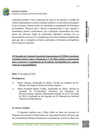 374
SENADO FEDERAL
Gabinete do Senador ANTONIO ANASTASIA
Praça dos Três Poderes – Senado Federal – Anexo II – Ala Senador Teotônio Vilela – Gabinete 23 – CEP 70165-900 – Brasília - DF
consultoria jurídica. Com a exposição de motivos do ministro, o pedido do
crédito ainda perpassa a área de assuntos jurídicos e a área técnica da própria
Casa Civil para, somente então, ser submetido à consideração da Presidente
da República. Destacou que o sistema é parametrizado, o que, segundo a
testemunha, garante, tecnicamente, que a alteração orçamentária seja feita
dentro dos preceitos legais da autorização legislativa constante da Lei
Orçamentária, no seu art. 4º. Considera que ele é uma ferramenta fundamental
para que não se extrapole os limites autorizados à Presidenta da República
pelo Congresso Nacional.
24ª Reunião da Comissão Especial do Impeachment (CEI2016), destinada
a proferir parecer sobre a Denúncia nº 1, de 2016, relativa à autorização
para o processo e o julgamento da Presidente da República por suposto
crime de responsabilidade.
Data: 27 de junho de 2016
Participantes:
13. Patrus Ananias, testemunha de defesa. Ouvido na condição de Ex-
Ministro de Estado do Desenvolvimento Agrário.
14. Maria Fernanda Ramos Coelho, testemunha de defesa. Ouvida na
condição de Ex-Secretária Executiva do Ministério do
Desenvolvimento Agrário. Depoimento iniciado no dia 27 de junho
de 2016 e finalizado no dia seguinte, na 25a
Reunião da Comissão
Especial do Impeachment.
Sr. Patrus Ananias
O depoente explicou que o Plano Safra vai além dos recursos do
Programa Nacional de Fortalecimento da Agricultura Familiar (Pronaf), que
são normalmente liberados diretamente aos produtores, através do Banco do
SF/16863.10785-97385ebc387c183e20cd0438e215093776c47f6788Página:374/44102/08/201611:57:47
 