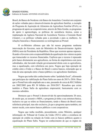375
SENADO FEDERAL
Gabinete do Senador ANTONIO ANASTASIA
Praça dos Três Poderes – Senado Federal – Anexo II – Ala Senador Teotônio Vilela – Gabinete 23 – CEP 70165-900 – Brasília - DF
Brasil, do Banco do Nordeste e do Banco da Amazônia. Constitui um conjunto
de ações voltadas para o desenvolvimento da agricultura familiar, a exemplo
do Programa de Aquisição de Alimentos da Agricultura Familiar (PAA), os
programas de apoio ao cooperativismo, através do Mais Gestão, os programas
de apoio à agroecologia, as políticas de assistência técnica, como a
implantação da Agência Nacional de Assistência Técnica e Extensão Rural
(Anater), e as políticas voltadas para a juventude e para as mulheres. As
relações bancárias e financiamentos se restringiriam ao Pronaf.
O ex-Ministro afirmou que não há nesses programas nenhuma
intervenção do Governo, nem do Ministério do Desenvolvimento Agrário
(MDA) nem da Presidente da República. Disse que ocorrem apenas repasses,
ficando o Governo com a responsabilidade da equalização dos valores na parte
que transcender os recursos financiados. Explicou que o recurso é repassado
pelo banco diretamente aos agricultores, na forma de empréstimos com juros
subsidiados, não havendo relação governamental direta com os agricultores,
mas a equalização, com referência aos juros. Negou que haja operação de
crédito entre a União e o Banco do Brasil e outros bancos, reiterando que se
trata de uma operação entre o banco público e os agricultores familiares.
Negou que tenha tido conhecimento sobre “pedalada fiscal”, afirmando
que participou da viabilização do Plano Safra nos anos de 2015 e 2016. Disse
que o Pronaf tem sido ampliado ano a ano, passando de cerca de R$ 2 bilhões
em 2002/2003 para R$ 30 bilhões em 2016/2017. Ressaltou que existe
também o Plano Safra da agricultura empresarial, basicamente com os
mesmos subsídios.
Destacou que o Pronaf é desenvolvido há aproximadamente 20 anos,
de modo que, ao assumir o MDA, o programa já tinha a sua estrutura básica,
inclusive no que se refere ao financiamento, tendo o Banco do Brasil como
referência principal, mas não exclusiva, já que o programa opera também, em
menor escala, com outros bancos públicos e com cooperativas.
Negou que tenha recebido, pessoalmente, como Ministro, qualquer
informação do Tribunal de Contas da União (TCU) sobre a existência de
operação de crédito na relação da União com os bancos públicos quanto à
equalização do Plano Safra. Negou ter conhecimento de que os órgãos do
SF/16863.10785-97385ebc387c183e20cd0438e215093776c47f6788Página:375/44102/08/201611:57:47
 