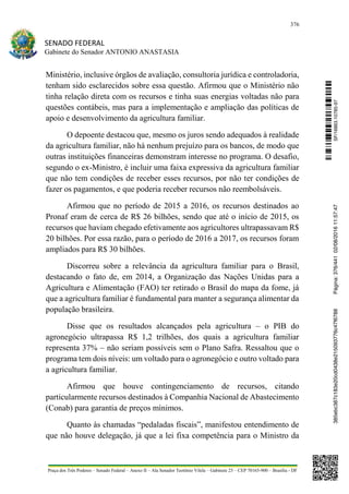 376
SENADO FEDERAL
Gabinete do Senador ANTONIO ANASTASIA
Praça dos Três Poderes – Senado Federal – Anexo II – Ala Senador Teotônio Vilela – Gabinete 23 – CEP 70165-900 – Brasília - DF
Ministério, inclusive órgãos de avaliação, consultoria jurídica e controladoria,
tenham sido esclarecidos sobre essa questão. Afirmou que o Ministério não
tinha relação direta com os recursos e tinha suas energias voltadas não para
questões contábeis, mas para a implementação e ampliação das políticas de
apoio e desenvolvimento da agricultura familiar.
O depoente destacou que, mesmo os juros sendo adequados à realidade
da agricultura familiar, não há nenhum prejuízo para os bancos, de modo que
outras instituições financeiras demonstram interesse no programa. O desafio,
segundo o ex-Ministro, é incluir uma faixa expressiva da agricultura familiar
que não tem condições de receber esses recursos, por não ter condições de
fazer os pagamentos, e que poderia receber recursos não reembolsáveis.
Afirmou que no período de 2015 a 2016, os recursos destinados ao
Pronaf eram de cerca de R$ 26 bilhões, sendo que até o início de 2015, os
recursos que haviam chegado efetivamente aos agricultores ultrapassavam R$
20 bilhões. Por essa razão, para o período de 2016 a 2017, os recursos foram
ampliados para R$ 30 bilhões.
Discorreu sobre a relevância da agricultura familiar para o Brasil,
destacando o fato de, em 2014, a Organização das Nações Unidas para a
Agricultura e Alimentação (FAO) ter retirado o Brasil do mapa da fome, já
que a agricultura familiar é fundamental para manter a segurança alimentar da
população brasileira.
Disse que os resultados alcançados pela agricultura – o PIB do
agronegócio ultrapassa R$ 1,2 trilhões, dos quais a agricultura familiar
representa 37% – não seriam possíveis sem o Plano Safra. Ressaltou que o
programa tem dois níveis: um voltado para o agronegócio e outro voltado para
a agricultura familiar.
Afirmou que houve contingenciamento de recursos, citando
particularmente recursos destinados à Companhia Nacional de Abastecimento
(Conab) para garantia de preços mínimos.
Quanto às chamadas “pedaladas fiscais”, manifestou entendimento de
que não houve delegação, já que a lei fixa competência para o Ministro da
SF/16863.10785-97385ebc387c183e20cd0438e215093776c47f6788Página:376/44102/08/201611:57:47
 