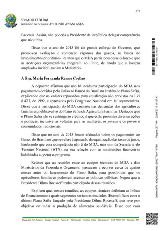 377
SENADO FEDERAL
Gabinete do Senador ANTONIO ANASTASIA
Praça dos Três Poderes – Senado Federal – Anexo II – Ala Senador Teotônio Vilela – Gabinete 23 – CEP 70165-900 – Brasília - DF
Fazenda. Assim, não poderia a Presidente da República delegar competência
que não tinha.
Disse que o ano de 2015 foi de grande esforço do Governo, que
promoveu avaliação e contenção rigorosa dos gastos, na busca de
investimentos prioritários. Relatou que o MDA participou desse esforço e que
as restrições orçamentárias chegaram ao limite, de modo que s fossem
ampliadas inviabilizariam o Ministério.
A Sra. Maria Fernanda Ramos Coelho
A depoente afirmou que não há nenhuma participação do MDA nos
pagamentos devidos pela União ao Banco do Brasil no âmbito do Plano Safra,
explicando que os valores repassados para equalização são previstos na Lei
8.427, de 1992, e aprovados pelo Congresso Nacional em lei orçamentária.
Disse que a participação do MDA consiste nas demandas dos agricultores
familiares, público-alvo do Plano Safra da Agricultura Familiar. Destacou que
o Plano Safra não se restringe ao crédito, já que estão previstas diversas ações
e políticas, inclusive as voltadas para as mulheres, os jovens e os povos e
comunidades tradicionais.
Disse que no ano de 2015 foram efetuados todos os pagamentos ao
Banco do Brasil, no que se refere à apuração da equalização das taxas de juros,
lembrando que essa competência não é do MDA, mas sim da Secretaria do
Tesouro Nacional (STN), na sua relação com as instituições financeiras
habilitadas a operar o programa.
Relatou que as reuniões entre as equipes técnicas do MDA e dos
Ministérios da Fazenda e Orçamento passavam a ocorrer cerca de quatro
meses antes do lançamento do Plano Safra, para possibilitar que os
agricultores familiares pudessem acessar as políticas públicas. Negou que a
Presidente Dilma Rousseff tenha participado dessas reuniões.
Explicou que, nessas reuniões, as equipes técnicas definiam as linhas
de financiamento e quais segmentos seriam estimulados. Exemplificou com o
último Plano Safra lançado pela Presidente Dilma Rousseff, que teve por
objetivo estimular a produção de alimentos saudáveis. Disse que essa
SF/16863.10785-97385ebc387c183e20cd0438e215093776c47f6788Página:377/44102/08/201611:57:47
 