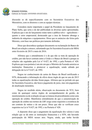 378
SENADO FEDERAL
Gabinete do Senador ANTONIO ANASTASIA
Praça dos Três Poderes – Senado Federal – Anexo II – Ala Senador Teotônio Vilela – Gabinete 23 – CEP 70165-900 – Brasília - DF
discussão se dá especificamente com os Secretários Executivos dos
Ministérios, com os diretores e com as equipes técnicas.
Considera muito importante o papel da Presidente no lançamento do
Plano Safra, que seria o de dar publicidade às diversas ações apresentadas.
Explicou que o ato de lançamento reúne tanto o público-alvo – agricultores –
quanto o setor empresarial, destacando que a área de fomento abrange a
indústria de máquinas e equipamentos. Disse que os anúncios são feitos pelo
Ministro, com base nas políticas previamente definidas.
Disse que desconhece qualquer documento ou reclamação do Banco do
Brasil em relação a atrasos, salientando que foi Secretária Executiva do MDA
entre fevereiro de 2015 e maio de 2016.
Afirmou que o entendimento é o de que não se trata de operação de
crédito, por não haver contrato entre a União e o Banco do Brasil e porque as
relações são reguladas pela Lei nº 8.427, de 1992, e pela Portaria nº 420.
Explicou que essa portaria é um ato em que o Ministro da Fazenda autoriza as
instituições financeiras a promover a equalização, sendo editada por
delegação da Lei nº 8.427, de 1992.
Negou ter conhecimento de cartas do Banco do Brasil notificando a
STN, destacando a informação de oficio desse órgão de que no ano de 2015
todas as equalizações devidas foram pagas. Afirmou que no período em que
foi Secretária Executiva, não houve pagamento de juros, mas sim pagamento
de atualização monetária.
Negou ter recebido alerta, observação ou documento do TCU, bem
como de quaisquer outros órgãos de acompanhamento de gestão, de
monitoramento ou de avaliação em que se tratasse do procedimento como uma
operação de crédito. Manifestou entendimento de que a caracterização de
operação de crédito nos termos da LRF exige como requisitos a existência de
um contrato de mútuo e de um prazo. Disse que não se verificam esses
requisitos na Lei nº 8.427, de 1992, e na Portaria nº 420.
A depoente disse que o pagamento da equalização dos valores é uma
relação que se dá entre as instituições financeiras e a STN, não havendo
participação do MDA nesses atos. Negou, ainda, que tenha havido
SF/16863.10785-97385ebc387c183e20cd0438e215093776c47f6788Página:378/44102/08/201611:57:47
 