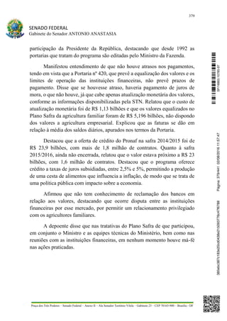 379
SENADO FEDERAL
Gabinete do Senador ANTONIO ANASTASIA
Praça dos Três Poderes – Senado Federal – Anexo II – Ala Senador Teotônio Vilela – Gabinete 23 – CEP 70165-900 – Brasília - DF
participação da Presidente da República, destacando que desde 1992 as
portarias que tratam do programa são editadas pelo Ministro da Fazenda.
Manifestou entendimento de que não houve atrasos nos pagamentos,
tendo em vista que a Portaria nº 420, que prevê a equalização dos valores e os
limites de operação das instituições financeiras, não prevê prazos de
pagamento. Disse que se houvesse atraso, haveria pagamento de juros de
mora, o que não houve, já que cabe apenas atualização monetária dos valores,
conforme as informações disponibilizadas pela STN. Relatou que o custo de
atualização monetária foi de R$ 1,13 bilhões e que os valores equalizados no
Plano Safra da agricultura familiar foram de R$ 5,196 bilhões, não dispondo
dos valores a agricultura empresarial. Explicou que as faturas se dão em
relação à média dos saldos diários, apurados nos termos da Portaria.
Destacou que a oferta de crédito do Pronaf na safra 2014/2015 foi de
R$ 23,9 bilhões, com mais de 1,8 milhão de contratos. Quanto à safra
2015/2016, ainda não encerrada, relatou que o valor estava próximo a R$ 23
bilhões, com 1,6 milhão de contratos. Destacou que o programa oferece
crédito a taxas de juros subsidiadas, entre 2,5% e 5%, permitindo a produção
de uma cesta de alimentos que influencia a inflação, de modo que se trata de
uma política pública com impacto sobre a economia.
Afirmou que não tem conhecimento de reclamação dos bancos em
relação aos valores, destacando que ocorre disputa entre as instituições
financeiras por esse mercado, por permitir um relacionamento privilegiado
com os agricultores familiares.
A depoente disse que nas tratativas do Plano Safra de que participou,
em conjunto o Ministro e as equipes técnicas do Ministério, bem como nas
reuniões com as instituições financeiras, em nenhum momento houve má-fé
nas ações praticadas.
SF/16863.10785-97385ebc387c183e20cd0438e215093776c47f6788Página:379/44102/08/201611:57:47
 