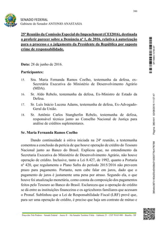 380
SENADO FEDERAL
Gabinete do Senador ANTONIO ANASTASIA
Praça dos Três Poderes – Senado Federal – Anexo II – Ala Senador Teotônio Vilela – Gabinete 23 – CEP 70165-900 – Brasília - DF
25ª Reunião da Comissão Especial do Impeachment (CEI2016), destinada
a proferir parecer sobre a Denúncia nº 1, de 2016, relativa à autorização
para o processo e o julgamento da Presidente da República por suposto
crime de responsabilidade.
Data: 28 de junho de 2016.
Participantes:
15. Sra. Maria Fernanda Ramos Coelho, testemunha da defesa, ex-
Secretária Executiva do Ministério de Desenvolvimento Agrário
(MDA).
16. Sr. Aldo Rebelo, testemunha da defesa, Ex-Ministro de Estado da
Defesa.
17. Sr. Luís Inácio Lucena Adams, testemunha de defesa, Ex-Advogado-
Geral da União.
18. Sr. Antônio Carlos Stangherlin Rebelo, testemunha de defesa,
responsável técnico junto ao Conselho Nacional de Justiça para
análise de créditos suplementares.
Sr. Maria Fernanda Ramos Coelho
Dando continuidade à oitiva iniciada na 24ª reunião, a testemunha
comentou a conclusão da perícia de que houve operação de crédito do Tesouro
Nacional junto ao Banco do Brasil. Explicou que, no entendimento da
Secretaria Executiva do Ministério de Desenvolvimento Agrário, não houve
operação de crédito. Inclusive, tanto a Lei 8.427, de 1992, quanto a Portaria
nº 420, que regulamenta o Plano Safra do período 2015/2016 não preveem
prazo para pagamento. Portanto, nem cabe falar em juros, dado que o
pagamento de juros é justamente uma pena por atraso. Segundo ela, o que
houve foi atualização monetária, como consta da composição dos pagamentos
feitos pelo Tesouro ao Banco do Brasil. Esclareceu que a operação de crédito
se dá entre as instituições financeiras e os agricultores familiares que acessam
o Pronaf. Sublinhou que a Lei de Responsabilidade Fiscal (LRF) prevê que,
para ser uma operação de crédito, é preciso que haja um contrato de mútuo e
SF/16863.10785-97385ebc387c183e20cd0438e215093776c47f6788Página:380/44102/08/201611:57:47
 