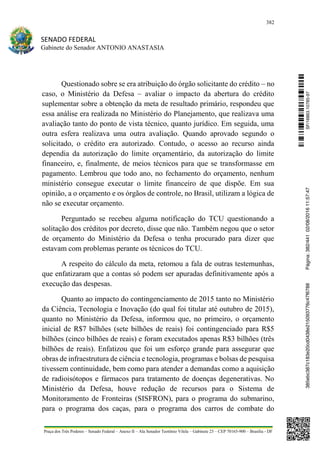 382
SENADO FEDERAL
Gabinete do Senador ANTONIO ANASTASIA
Praça dos Três Poderes – Senado Federal – Anexo II – Ala Senador Teotônio Vilela – Gabinete 23 – CEP 70165-900 – Brasília - DF
Questionado sobre se era atribuição do órgão solicitante do crédito – no
caso, o Ministério da Defesa – avaliar o impacto da abertura do crédito
suplementar sobre a obtenção da meta de resultado primário, respondeu que
essa análise era realizada no Ministério do Planejamento, que realizava uma
avaliação tanto do ponto de vista técnico, quanto jurídico. Em seguida, uma
outra esfera realizava uma outra avaliação. Quando aprovado segundo o
solicitado, o crédito era autorizado. Contudo, o acesso ao recurso ainda
dependia da autorização do limite orçamentário, da autorização do limite
financeiro, e, finalmente, de meios técnicos para que se transformasse em
pagamento. Lembrou que todo ano, no fechamento do orçamento, nenhum
ministério consegue executar o limite financeiro de que dispõe. Em sua
opinião, a o orçamento e os órgãos de controle, no Brasil, utilizam a lógica de
não se executar orçamento.
Perguntado se recebeu alguma notificação do TCU questionando a
solitação dos créditos por decreto, disse que não. Também negou que o setor
de orçamento do Ministério da Defesa o tenha procurado para dizer que
estavam com problemas perante os técnicos do TCU.
A respeito do cálculo da meta, retomou a fala de outras testemunhas,
que enfatizaram que a contas só podem ser apuradas definitivamente após a
execução das despesas.
Quanto ao impacto do contingenciamento de 2015 tanto no Ministério
da Ciência, Tecnologia e Inovação (do qual foi titular até outubro de 2015),
quanto no Ministério da Defesa, informou que, no primeiro, o orçamento
inicial de R$7 bilhões (sete bilhões de reais) foi contingenciado para R$5
bilhões (cinco bilhões de reais) e foram executados apenas R$3 bilhões (três
bilhões de reais). Enfatizou que foi um esforço grande para assegurar que
obras de infraestrutura de ciência e tecnologia, programas e bolsas de pesquisa
tivessem continuidade, bem como para atender a demandas como a aquisição
de radioisótopos e fármacos para tratamento de doenças degenerativas. No
Ministério da Defesa, houve redução de recursos para o Sistema de
Monitoramento de Fronteiras (SISFRON), para o programa do submarino,
para o programa dos caças, para o programa dos carros de combate do
SF/16863.10785-97385ebc387c183e20cd0438e215093776c47f6788Página:382/44102/08/201611:57:47
 