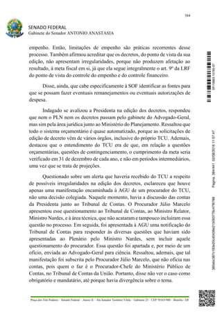 384
SENADO FEDERAL
Gabinete do Senador ANTONIO ANASTASIA
Praça dos Três Poderes – Senado Federal – Anexo II – Ala Senador Teotônio Vilela – Gabinete 23 – CEP 70165-900 – Brasília - DF
empenho. Então, limitações de empenho são práticas recorrentes desse
processo. Também afirmou acreditar que os decretos, do ponto de vista da sua
edição, não apresentam irregularidades, porque não produzem afetação ao
resultado, à meta fiscal em si, já que ela segue integralmente o art. 9º da LRF
do ponto de vista do controle do empenho e do controle financeiro.
Disse, ainda, que cabe especificamente à SOF identificar as fontes para
que se possam fazer eventuais remanejamentos ou eventuais autorizações de
despesa.
Indagado se avalizou a Presidenta na edição dos decretos, respondeu
que nem o PLN nem os decretos passam pelo gabinete do Advogado-Geral,
mas sim pela área jurídica junto ao Ministério do Planejamento. Ressaltou que
todo o sistema orçamentário é quase automatizado, porque as solicitações de
edição de decreto vêm de vários órgãos, inclusive do próprio TCU. Ademais,
destacou que o entendimento do TCU era de que, em relação a questões
orçamentárias, questões de contingenciamento, o cumprimento da meta seria
verificado em 31 de dezembro de cada ano, e não em períodos intermediários,
uma vez que se trata de projeções.
Questionado sobre um alerta que haveria recebido do TCU a respeito
de possíveis irregularidades na edição dos decretos, esclareceu que houve
apenas uma manifestação encaminhada à AGU de um procurador do TCU,
não uma decisão colegiada. Naquele momento, havia a discussão das contas
da Presidenta junto ao Tribunal de Contas. O Procurador Júlio Marcelo
apresentou esse questionamento ao Tribunal de Contas, ao Ministro Relator,
Ministro Nardes, e à área técnica, que não acataram e tampouco incluíram essa
questão no processo. Em seguida, foi apresentada à AGU uma notificação do
Tribunal de Contas para responder às diversas questões que haviam sido
apresentadas ao Plenário pelo Ministro Nardes, sem incluir aquele
questionamento do procurador. Essa questão foi apartada e, por meio de um
ofício, enviada ao Advogado-Geral para ciência. Ressaltou, ademais, que tal
manifestação foi subscrita pelo Procurador Júlio Marcelo, que não oficia nas
contas, pois quem o faz é o Procurador-Chefe do Ministério Público de
Contas, no Tribunal de Contas da União. Portanto, disse não ver o caso como
obrigatório e mandatário, até porque havia divergência sobre o tema.
SF/16863.10785-97385ebc387c183e20cd0438e215093776c47f6788Página:384/44102/08/201611:57:47
 