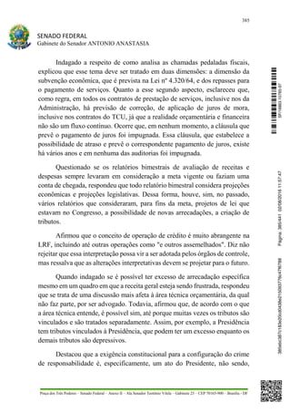 385
SENADO FEDERAL
Gabinete do Senador ANTONIO ANASTASIA
Praça dos Três Poderes – Senado Federal – Anexo II – Ala Senador Teotônio Vilela – Gabinete 23 – CEP 70165-900 – Brasília - DF
Indagado a respeito de como analisa as chamadas pedaladas fiscais,
explicou que esse tema deve ser tratado em duas dimensões: a dimensão da
subvenção econômica, que é prevista na Lei nº 4.320/64, e dos repasses para
o pagamento de serviços. Quanto a esse segundo aspecto, esclareceu que,
como regra, em todos os contratos de prestação de serviços, inclusive nos da
Administração, há previsão de correção, de aplicação de juros de mora,
inclusive nos contratos do TCU, já que a realidade orçamentária e financeira
não são um fluxo contínuo. Ocorre que, em nenhum momento, a cláusula que
prevê o pagamento de juros foi impugnada. Essa cláusula, que estabelece a
possibilidade de atraso e prevê o correspondente pagamento de juros, existe
há vários anos e em nenhuma das auditorias foi impugnada.
Questionado se os relatórios bimestrais de avaliação de receitas e
despesas sempre levaram em consideração a meta vigente ou faziam uma
conta de chegada, respondeu que todo relatório bimestral considera projeções
econômicas e projeções legislativas. Dessa forma, houve, sim, no passado,
vários relatórios que consideraram, para fins da meta, projetos de lei que
estavam no Congresso, a possibilidade de novas arrecadações, a criação de
tributos.
Afirmou que o conceito de operação de crédito é muito abrangente na
LRF, incluindo até outras operações como "e outros assemelhados". Diz não
rejeitar que essa interpretação possa vir a ser adotada pelos órgãos de controle,
mas ressalva que as alterações interpretativas devem se projetar para o futuro.
Quando indagado se é possível ter excesso de arrecadação específica
mesmo em um quadro em que a receita geral esteja sendo frustrada, respondeu
que se trata de uma discussão mais afeta à área técnica orçamentária, da qual
não faz parte, por ser advogado. Todavia, afirmou que, de acordo com o que
a área técnica entende, é possível sim, até porque muitas vezes os tributos são
vinculados e são tratados separadamente. Assim, por exemplo, a Presidência
tem tributos vinculados à Presidência, que podem ter um excesso enquanto os
demais tributos são depressivos.
Destacou que a exigência constitucional para a configuração do crime
de responsabilidade é, especificamente, um ato do Presidente, não sendo,
SF/16863.10785-97385ebc387c183e20cd0438e215093776c47f6788Página:385/44102/08/201611:57:47
 