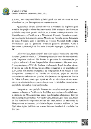 386
SENADO FEDERAL
Gabinete do Senador ANTONIO ANASTASIA
Praça dos Três Poderes – Senado Federal – Anexo II – Ala Senador Teotônio Vilela – Gabinete 23 – CEP 70165-900 – Brasília - DF
portanto, uma responsabilidade política geral por atos de todos os seus
administrados, que foram praticados autonomamente.
Questionado se teria conversado com a Presidenta da República para
alertá-la do que já se vinha discutindo desde 2014 a respeito das chamadas
pedaladas, respondeu que tais matérias, do ponto de vista orçamentário, eram
discutidas entre a Presidenta e o Ministro da Fazenda. Quando o assunto
surgiu, disse ter tido reuniões com o Ministro da Fazenda, com o Presidente
do Banco Central e com o Secretário do Tesouro Nacional, tendo sempre
recomendado que se quitassem eventuais passivos existentes. Com a
Presidenta, conversou já em fase mais avançada, logo após o julgamento do
TCU.
Asseverou que, tecnicamente, não existe decisão vinculante a respeito
do tema. Quanto às contas, o TCU fez um parecer que ainda deve ser aprovado
pelo Congresso Nacional. No âmbito do processo de representação que
originou o chamado debate das pedaladas, há recurso com efeito suspensivo.
A rigor, portanto, o TCU não finalizou o julgamento de mérito sobre o tema.
Do ponto de vista do debate, tais questões começaram a ser aventadas em
2014, ainda com muitas divergências de compreensão. Com relação a essas
divergências, orientou-se no sentido de equalizar, pagar os passivos
eventualmente existentes na questão, principalmente os repasses aos bancos
da Caixa. Afirmou, ainda, que, apesar de não ser vinculante, de ser só um
parecer, a orientação de governo era de que, uma vez adotado o entendimento,
as medidas para aplicá-lo seriam tomadas.
Indagado se, na expedição dos decretos em debate neste processo e no
caso das pedaladas, a Presidenta da República agiu em desconformidade com
a orientação da AGU, respondeu que as manifestações relativas aos decretos
não passam pelo gabinete do Advogado-Geral, mas que, por outro lado, todos
os atos normativos originários passam pela área jurídica do Ministério do
Planejamento, assim como pela Subchefia para Assuntos Jurídicos da Casa
Civil, dois órgãos jurídicos que se manifestaram favoráveis à expedição dos
decretos.
SF/16863.10785-97385ebc387c183e20cd0438e215093776c47f6788Página:386/44102/08/201611:57:47
 