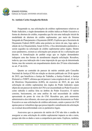 387
SENADO FEDERAL
Gabinete do Senador ANTONIO ANASTASIA
Praça dos Três Poderes – Senado Federal – Anexo II – Ala Senador Teotônio Vilela – Gabinete 23 – CEP 70165-900 – Brasília - DF
Sr. Antônio Carlos Stangherlin Rebelo
Perguntado se, nas solicitações de créditos suplementares relativos ao
Poder Judiciário, o órgão demandante do crédito indica ao Poder Executivo a
forma de abertura do crédito, respondeu que há sim uma indicação inicial da
modalidade de abertura do crédito suplementar, por meio do Sistema
Integrado de Planejamento e Orçamento (SIOP). Explicou que a Secretaria de
Orçamento Federal (SOF) edita uma portaria no início do ano, logo após a
edição da Lei Orçamentária Anual (LOA), e fixa determinados parâmetros a
serem seguidos na solicitação de crédito suplementar pelos órgãos. Dentre
esses parâmetros, existem as solicitações por projeto de lei e solicitações por
decreto. A formalização do pedido exige que os órgãos demandantes
indiquem uma das formas de atendimento daquela solicitação. Ressaltou,
todavia, que essa indicação não é uma imposição de que seja de determinada
forma, mas tão somente um enquadramento dentro dos 29 itens relacionados
no art. 4º da LOA.
Quanto ao conteúdo do parecer de mérito emitido pelo Conselho
Nacional de Justiça (CNJ) em relação ao decreto publicado em 20 de agosto
de 2015, que beneficiou a Justiça do Trabalho, a Justiça Federal, a Justiça
Eleitoral e o TJDFT, afirmou que tal parecer é uma exigência do art. 41 da Lei
de Diretrizes Orçamentárias (LDO), do exercício de 2015, de que toda
solicitação de crédito suplementar dos órgãos do Poder Judiciário sejam
objeto de um parecer de mérito do CNJ a ser encaminhado ao Poder Executivo
como subsídio à análise feita no âmbito do Poder Executivo. O mérito
consiste, basicamente, em uma análise da real necessidade de crédito
apresentada do ponto de vista do CNJ. Ressaltou que, pela autonomia
administrativa dos tribunais, são esses que encaminham diretamente ao Poder
Executivo as suas solicitações de créditos adicionais, sendo o parecer do CNJ
apenas para se vislumbrar algo que possa impedir o atendimento da solicitação
ou eventual desconformidade com os parâmetros legais.
Asseverou que os pareceres de mérito do CNJ não têm o condão de
assegurar se uma solicitação de crédito suplementar impacta ou não a meta,
porque não têm os dados e nem a competência para tanto. Explicou, também,
SF/16863.10785-97385ebc387c183e20cd0438e215093776c47f6788Página:387/44102/08/201611:57:47
 