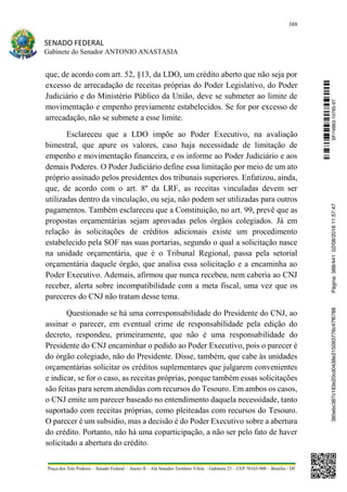 388
SENADO FEDERAL
Gabinete do Senador ANTONIO ANASTASIA
Praça dos Três Poderes – Senado Federal – Anexo II – Ala Senador Teotônio Vilela – Gabinete 23 – CEP 70165-900 – Brasília - DF
que, de acordo com art. 52, §13, da LDO, um crédito aberto que não seja por
excesso de arrecadação de receitas próprias do Poder Legislativo, do Poder
Judiciário e do Ministério Público da União, deve se submeter ao limite de
movimentação e empenho previamente estabelecidos. Se for por excesso de
arrecadação, não se submete a esse limite.
Esclareceu que a LDO impõe ao Poder Executivo, na avaliação
bimestral, que apure os valores, caso haja necessidade de limitação de
empenho e movimentação financeira, e os informe ao Poder Judiciário e aos
demais Poderes. O Poder Judiciário define essa limitação por meio de um ato
próprio assinado pelos presidentes dos tribunais superiores. Enfatizou, ainda,
que, de acordo com o art. 8º da LRF, as receitas vinculadas devem ser
utilizadas dentro da vinculação, ou seja, não podem ser utilizadas para outros
pagamentos. Também esclareceu que a Constituição, no art. 99, prevê que as
propostas orçamentárias sejam aprovadas pelos órgãos colegiados. Já em
relação às solicitações de créditos adicionais existe um procedimento
estabelecido pela SOF nas suas portarias, segundo o qual a solicitação nasce
na unidade orçamentária, que é o Tribunal Regional, passa pela setorial
orçamentária daquele órgão, que analisa essa solicitação e a encaminha ao
Poder Executivo. Ademais, afirmou que nunca recebeu, nem caberia ao CNJ
receber, alerta sobre incompatibilidade com a meta fiscal, uma vez que os
pareceres do CNJ não tratam desse tema.
Questionado se há uma corresponsabilidade do Presidente do CNJ, ao
assinar o parecer, em eventual crime de responsabilidade pela edição do
decreto, respondeu, primeiramente, que não é uma responsabilidade do
Presidente do CNJ encaminhar o pedido ao Poder Executivo, pois o parecer é
do órgão colegiado, não do Presidente. Disse, também, que cabe às unidades
orçamentárias solicitar os créditos suplementares que julgarem convenientes
e indicar, se for o caso, as receitas próprias, porque também essas solicitações
são feitas para serem atendidas com recursos do Tesouro. Em ambos os casos,
o CNJ emite um parecer baseado no entendimento daquela necessidade, tanto
suportado com receitas próprias, como pleiteadas com recursos do Tesouro.
O parecer é um subsídio, mas a decisão é do Poder Executivo sobre a abertura
do crédito. Portanto, não há uma coparticipação, a não ser pelo fato de haver
solicitado a abertura do crédito.
SF/16863.10785-97385ebc387c183e20cd0438e215093776c47f6788Página:388/44102/08/201611:57:47
 