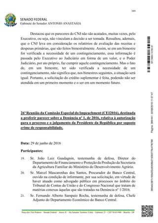 389
SENADO FEDERAL
Gabinete do Senador ANTONIO ANASTASIA
Praça dos Três Poderes – Senado Federal – Anexo II – Ala Senador Teotônio Vilela – Gabinete 23 – CEP 70165-900 – Brasília - DF
Destacou que os pareceres do CNJ não são acatados, muitas vezes, pelo
Executivo, ou seja, não vinculam a decisão a ser tomada. Ressaltou, ademais,
que o CNJ leva em consideração os relatórios de avaliação das receitas e
despesas primárias, que são feitos bimestralmente. Assim, se em um bimestre
for verificada a necessidade de um contingenciamento, essa informação é
passada pelo Executivo ao Judiciário em forma de um valor, e o Poder
Judiciário, por ato próprio, faz cumprir aquele contingenciamento. Mas o fato
de, em um bimestre, ter sido verificada a necessidade de um
contingenciamento, não significa que, nos bimestres seguintes, a situação será
igual. Portanto, a solicitação do crédito suplementar é feita, podendo não ser
atendida em um primeiro momento e o ser em um momento futuro.
26ª Reunião da Comissão Especial do Impeachment (CEI2016), destinada
a proferir parecer sobre a Denúncia nº 1, de 2016, relativa à autorização
para o processo e o julgamento da Presidente da República por suposto
crime de responsabilidade.
Data: 29 de junho de 2016
Participantes:
19. Sr. João Luiz Guadagnin, testemunha de defesa, Diretor do
Departamento de Financiamento e Proteção da Produção da Secretaria
da Agricultura Familiar do Ministério do Desenvolvimento Agrário.
20. Sr. Marcel Mascarenhas dos Santos, Procurador do Banco Central,
ouvido na condição de informante, por sua solicitação, em virtude de
haver atuado como advogado público em processos no âmbito do
Tribunal de Contas da União e do Congresso Nacional que tratam de
matérias conexas àquelas que são tratadas na Denúncia nº 1/2016.
21. Sr. Fernando Alberto Sampaio Rocha, testemunha de defesa, Chefe
Adjunto do Departamento Econômico do Banco Central.
SF/16863.10785-97385ebc387c183e20cd0438e215093776c47f6788Página:389/44102/08/201611:57:47
 
