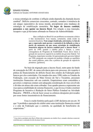 39
SENADO FEDERAL
Gabinete do Senador ANTONIO ANASTASIA
Praça dos Três Poderes – Senado Federal – Anexo II – Ala Senador Teotônio Vilela – Gabinete 23 – CEP 70165-900 – Brasília - DF
e nossa estratégia de combate à inflação ainda dependia da chamada âncora
cambial4
. Déficits comerciais crescentes, contudo, somados à iminência de
um ataque especulativo da nossa moeda, precipitaram uma mudança de
estratégia de estabilização monetária. No lugar de âncora cambial,
passamos a nos apoiar na âncora fiscal. Em relação a essa transição,
recupero o que já havíamos afirmado no Parecer de Admissibilidade:
Que a inflação no Brasil foi um problema severamente crônico
é fato incontestável. Esse trauma, certamente, ainda reside na
memória brasileira. Nem sempre lembrado, entretanto, é o fato de
que a superação mais perene e sustentável da inflação se deu a
partir do momento em que nossa estratégia de estabilização
monetária migrou da âncora cambial para a âncora fiscal. A
partir de 1999, quando o câmbio passa a flutuar, e, como
consequência do Programa de Estabilidade Fiscal, dá-se início à
geração de sucessivos superávits no âmbito do governo federal. Tal
Programa, importante recordar, foi apresentado pelo governo federal
em 1998, propondo um conjunto de medidas voltadas ao equilíbrio
das contas públicas, entre elas a política de geração de superávits
primários. [grifamos]
No bojo da migração para a âncora fiscal, outro pano de fundo
de concepção da LRF, de suma relevância para este processo, diz respeito à
prática de financiamento de déficits fiscais dos estados da Federação pelos
bancos por eles controlados. Em meados dos anos 1990, todos os Estados da
Federação, com exceção de Mato Grosso do Sul e Tocantins, possuíam
instituições financeiras sob seu controle. Empréstimos eram concedidos a
governos e empresas estatais sem adequada consideração do risco envolvido
e dívidas em atraso não eram cobradas. Esse quadro passou a representar um
risco para a estabilidade do sistema financeiro, o que levou a União a instituir
Programa de Incentivo à Redução do Setor Público Estadual na Atividade
Bancária – PROES, a fim de fazer cessar os crônicos desajustes provocados
por essas fontes insustentáveis de financiamento.
Essa é a razão histórica pela qual a LRF declarou em seu art. 36
que “é proibida a operação de crédito entre uma instituição financeira estatal
e o ente da Federação que a controle, na qualidade de beneficiário do
empréstimo.”
4
Uma relativa paridade entre Real e Dólar (não exatamente um câmbio fixo), somada à abertura comercial,
contribuía par a contenção da alta de preços locais.
SF/16863.10785-97385ebc387c183e20cd0438e215093776c47f6788Página:39/44102/08/201611:57:47
 