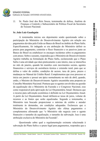 390
SENADO FEDERAL
Gabinete do Senador ANTONIO ANASTASIA
Praça dos Três Poderes – Senado Federal – Anexo II – Ala Senador Teotônio Vilela – Gabinete 23 – CEP 70165-900 – Brasília - DF
22. Sr. Paulo José dos Reis Souza, testemunha de defesa, Analista de
Finanças e Controle e Subsecretário de Política Fiscal da Secretaria
do Tesouro Nacional.
Sr. João Luiz Guadagnin
A testemunha iniciou seu depoimento sendo questionado sobre a
participação do Ministério do Desenvolvimento Agrário em relação aos
pagamentos devidos pela União ao Banco do Brasil no âmbito do Plano Safra.
Especificamente, foi indagado se era atribuição do Ministério definir os
prazos para pagamento, controlar o fluxo financeiro e os passivos junto ao
Banco do Brasil ou estabelecer os encargos incidentes sobre os pagamentos
com atraso. Sobre o assunto, respondeu que o Ministério do Desenvolvimento
Agrário trabalha na formulação do Plano Safra, esclarecendo que o Plano
Safra é uma atividade que dura praticamente o ano inteiro, mas se intensifica
no mês de janeiro, quando há reuniões com movimentos sociais, agentes
financeiros e serviços de assistência técnica e extensão rural, para que se
defina o valor do crédito, condições de acesso, taxa de juros, prazos e
mudanças no Manual de Crédito Rural. Complementou que esse processo se
inicia em janeiro e possui um ápice normalmente no mês de abril, quando,
então, o Ministro do Desenvolvimento Agrário encaminha uma proposta ao
Conselho Monetário Nacional. Pontuou que os agentes envolvidos na questão
da equalização são o Ministério da Fazenda e o Congresso Nacional, esse
como responsável pela aprovação da Lei Orçamentária Anual. Destacou que
o recurso para subvenção econômica é definido na Lei Orçamentária Anual.
A partir da Lei Orçamentária Anual definem-se taxas de juros, volume de
recursos e as fontes que serão equalizadas. Segundo a testemunha, o
Ministério tem buscado proporcionar o máximo de crédito e atender
totalmente às demandas, em condições adequadas. Esclareceu que o
Ministério do Desenvolvimento Agrário não efetua pagamentos e
complementou afirmando que “o Ministério não negocia com o agente
financeiro o tamanho da equalização, o tamanho da subvenção. Isso é uma
atribuição exclusiva do Ministério da Fazenda”.
Questionado sobre qual a regulamentação existente relacionada à
subvenção do Plano Safra e o prazo legal para pagamentos, respondeu que a
SF/16863.10785-97385ebc387c183e20cd0438e215093776c47f6788Página:390/44102/08/201611:57:47
 