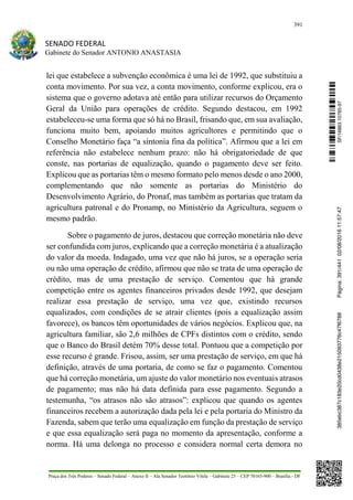 391
SENADO FEDERAL
Gabinete do Senador ANTONIO ANASTASIA
Praça dos Três Poderes – Senado Federal – Anexo II – Ala Senador Teotônio Vilela – Gabinete 23 – CEP 70165-900 – Brasília - DF
lei que estabelece a subvenção econômica é uma lei de 1992, que substituiu a
conta movimento. Por sua vez, a conta movimento, conforme explicou, era o
sistema que o governo adotava até então para utilizar recursos do Orçamento
Geral da União para operações de crédito. Segundo destacou, em 1992
estabeleceu-se uma forma que só há no Brasil, frisando que, em sua avaliação,
funciona muito bem, apoiando muitos agricultores e permitindo que o
Conselho Monetário faça “a sintonia fina da política”. Afirmou que a lei em
referência não estabelece nenhum prazo: não há obrigatoriedade de que
conste, nas portarias de equalização, quando o pagamento deve ser feito.
Explicou que as portarias têm o mesmo formato pelo menos desde o ano 2000,
complementando que não somente as portarias do Ministério do
Desenvolvimento Agrário, do Pronaf, mas também as portarias que tratam da
agricultura patronal e do Pronamp, no Ministério da Agricultura, seguem o
mesmo padrão.
Sobre o pagamento de juros, destacou que correção monetária não deve
ser confundida com juros, explicando que a correção monetária é a atualização
do valor da moeda. Indagado, uma vez que não há juros, se a operação seria
ou não uma operação de crédito, afirmou que não se trata de uma operação de
crédito, mas de uma prestação de serviço. Comentou que há grande
competição entre os agentes financeiros privados desde 1992, que desejam
realizar essa prestação de serviço, uma vez que, existindo recursos
equalizados, com condições de se atrair clientes (pois a equalização assim
favorece), os bancos têm oportunidades de vários negócios. Explicou que, na
agricultura familiar, são 2,6 milhões de CPFs distintos com o crédito, sendo
que o Banco do Brasil detém 70% desse total. Pontuou que a competição por
esse recurso é grande. Frisou, assim, ser uma prestação de serviço, em que há
definição, através de uma portaria, de como se faz o pagamento. Comentou
que há correção monetária, um ajuste do valor monetário nos eventuais atrasos
de pagamento; mas não há data definida para esse pagamento. Segundo a
testemunha, “os atrasos não são atrasos”: explicou que quando os agentes
financeiros recebem a autorização dada pela lei e pela portaria do Ministro da
Fazenda, sabem que terão uma equalização em função da prestação de serviço
e que essa equalização será paga no momento da apresentação, conforme a
norma. Há uma delonga no processo e considera normal certa demora no
SF/16863.10785-97385ebc387c183e20cd0438e215093776c47f6788Página:391/44102/08/201611:57:47
 