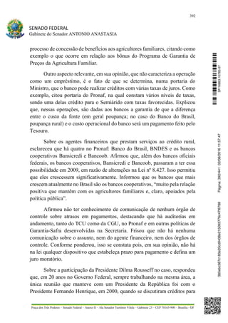 392
SENADO FEDERAL
Gabinete do Senador ANTONIO ANASTASIA
Praça dos Três Poderes – Senado Federal – Anexo II – Ala Senador Teotônio Vilela – Gabinete 23 – CEP 70165-900 – Brasília - DF
processo de concessão de benefícios aos agricultores familiares, citando como
exemplo o que ocorre em relação aos bônus do Programa de Garantia de
Preços da Agricultura Familiar.
Outro aspecto relevante, em sua opinião, que não caracteriza a operação
como um empréstimo, é o fato de que se determina, numa portaria do
Ministro, que o banco pode realizar créditos com várias taxas de juros. Como
exemplo, citou portaria do Pronaf, na qual constam vários níveis de taxas,
sendo uma delas crédito para o Semiárido com taxas favorecidas. Explicou
que, nessas operações, são dadas aos bancos a garantia de que a diferença
entre o custo da fonte (em geral poupança; no caso do Banco do Brasil,
poupança rural) e o custo operacional do banco será um pagamento feito pelo
Tesouro.
Sobre os agentes financeiros que prestam serviços ao crédito rural,
esclareceu que há quatro no Pronaf: Banco do Brasil, BNDES e os bancos
cooperativos Bansicredi e Bancoob. Afirmou que, além dos bancos oficiais
federais, os bancos cooperativos, Bansicredi e Bancoob, passaram a ter essa
possibilidade em 2009, em razão de alterações na Lei nº 8.427. Isso permitiu
que eles crescessem significativamente. Informou que os bancos que mais
crescem atualmente no Brasil são os bancos cooperativos, “muito pela relação
positiva que mantêm com os agricultores familiares e, claro, apoiados pela
política pública”.
Afirmou não ter conhecimento de comunicação de nenhum órgão de
controle sobre atrasos em pagamentos, destacando que há auditorias em
andamento, tanto do TCU como da CGU, no Pronaf e em outras políticas de
Garantia-Safra desenvolvidas na Secretaria. Frisou que não há nenhuma
comunicação sobre o assunto, nem do agente financeiro, nem dos órgãos de
controle. Conforme ponderou, isso se constata pois, em sua opinião, não há
na lei qualquer dispositivo que estabeleça prazo para pagamento e defina um
juro moratório.
Sobre a participação da Presidente Dilma Rousseff no caso, respondeu
que, em 20 anos no Governo Federal, sempre trabalhando na mesma área, a
única reunião que manteve com um Presidente da República foi com o
Presidente Fernando Henrique, em 2000, quando se discutiram créditos para
SF/16863.10785-97385ebc387c183e20cd0438e215093776c47f6788Página:392/44102/08/201611:57:47
 