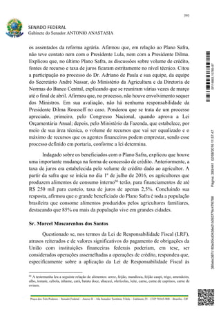 393
SENADO FEDERAL
Gabinete do Senador ANTONIO ANASTASIA
Praça dos Três Poderes – Senado Federal – Anexo II – Ala Senador Teotônio Vilela – Gabinete 23 – CEP 70165-900 – Brasília - DF
os assentados da reforma agrária. Afirmou que, em relação ao Plano Safra,
não teve contato nem com o Presidente Lula, nem com a Presidente Dilma.
Explicou que, no último Plano Safra, as discussões sobre volume de crédito,
fontes de recurso e taxa de juros ficaram estritamente no nível técnico. Citou
a participação no processo do Dr. Adriano de Paula e sua equipe, da equipe
do Secretário André Nassar, do Ministério da Agricultura e da Diretoria de
Normas do Banco Central, explicando que se reuniram várias vezes de março
até o final de abril. Afirmou que, no processo, não houve envolvimento sequer
dos Ministros. Em sua avaliação, não há nenhuma responsabilidade da
Presidente Dilma Rousseff no caso. Ponderou que se trata de um processo
apreciado, primeiro, pelo Congresso Nacional, quando aprova a Lei
Orçamentária Anual; depois, pelo Ministério da Fazenda, que estabelece, por
meio de sua área técnica, o volume de recursos que vai ser equalizado e o
máximo de recursos que os agentes financeiros podem emprestar, sendo esse
processo definido em portaria, conforme a lei determina.
Indagado sobre os beneficiados com o Plano Safra, explicou que houve
uma importante mudança na forma de concessão de crédito. Anteriormente, a
taxa de juros era estabelecida pelo volume de crédito dado ao agricultor. A
partir da safra que se inicia no dia 1º de julho de 2016, os agricultores que
produzem alimentos de consumo interno66
terão, para financiamentos de até
R$ 250 mil para custeio, taxa de juros de apenas 2,5%. Concluindo sua
resposta, afirmou que o grande beneficiado do Plano Safra é toda a população
brasileira que consome alimentos produzidos pelos agricultores familiares,
destacando que 85% ou mais da população vive em grandes cidades.
Sr. Marcel Mascarenhas dos Santos
Questionado se, nos termos da Lei de Responsabilidade Fiscal (LRF),
atrasos reiterados e de valores significativos do pagamento de obrigações da
União com instituições financeiras federais poderiam, em tese, ser
considerados operações assemelhadas a operações de crédito, respondeu que,
especificamente sobre a aplicação da Lei de Responsabilidade Fiscal às
66
A testemunha leu a seguinte relação de alimentos: arroz, feijão, mandioca, feijão caupi, trigo, amendoim,
alho, tomate, cebola, inhame, cará, batata doce, abacaxi, olerícolas, leite, carne, carne de caprinos, carne de
ovinos.
SF/16863.10785-97385ebc387c183e20cd0438e215093776c47f6788Página:393/44102/08/201611:57:47
 