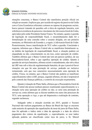 394
SENADO FEDERAL
Gabinete do Senador ANTONIO ANASTASIA
Praça dos Três Poderes – Senado Federal – Anexo II – Ala Senador Teotônio Vilela – Gabinete 23 – CEP 70165-900 – Brasília - DF
situações concretas, o Banco Central não manifestou posição oficial em
relação ao assunto. Explicou que, por ocasião do registro de passivos da União
com a Caixa Econômica referentes a atrasos no repasse de programas sociais,
houve parecer tratando de questões sob a ótica da regulação bancária, com
referência à existência de pareceres vinculantes da Advocacia-Geral da União,
aprovados pelo então Presidente Itamar Franco. No entanto, quanto à questão
da legislação de responsabilidade fiscal, o encaminhamento dado foi a
formalização de uma consulta sobre o assunto dirigida, em um primeiro
momento, ao Ministério da Fazenda e, a seguir, à Advocacia-Geral da União.
Posteriormente, houve manifestação do TCU sobre a questão. Concluindo a
resposta, informou que o Banco Central não se manifestou formalmente se,
no âmbito da legislação de responsabilidade fiscal, a situação poderia ser
enquadrada ou não, concretamente ou em tese, como operação de crédito.
Também afirmou que o Banco Central não tem um parecer jurídico, de sua
Procuradoria-Geral, sobre o que significa operação de crédito. Quanto à
questão de serviços bancários, afirmou existir o entendimento, não sob a ótica
da LRF mas sob a ótica da regulamentação bancária, de que é possível haver
situações em que há uma prestação de serviço, podendo ser inclusive
remunerado, sem que isso caracterize necessariamente uma operação de
crédito. Frisou, no entanto, que o Banco Central não poderia se manifestar
especificamente sobre a LRF, porque, segundo afirmou, ele não é responsável
pelo controle das finanças públicas, o controle da execução orçamentária.
Quanto à situação do Plano Safra, afirmou que a Procuradoria-Geral do
Banco Central não possui nenhum parecer examinando especificamente se a
situação seria uma operação de crédito ou não, se seria uma prestação de
serviço ou, como afirmou que se discute também nos autos dos processos do
TCU, uma operação ex lege, o que até dispensaria a realização de contrato,
segundo esclareceu.
Indagado sobre a situação ocorrida em 2015, quando o Tesouro
Nacional não realizou pagamentos ao Banco do Brasil tão logo se encerrou
cada semestre de apuração das equalizações de taxas de juros do Plano Safra,
mas foi aplicado o índice entre a data da apuração e a data do efetivo
pagamento dos valores da equalização, e, especialmente, se esse índice
aplicado poderia ser classificado como taxa de juros, o Sr. Marcel
SF/16863.10785-97385ebc387c183e20cd0438e215093776c47f6788Página:394/44102/08/201611:57:47
 