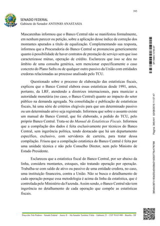395
SENADO FEDERAL
Gabinete do Senador ANTONIO ANASTASIA
Praça dos Três Poderes – Senado Federal – Anexo II – Ala Senador Teotônio Vilela – Gabinete 23 – CEP 70165-900 – Brasília - DF
Mascarenhas informou que o Banco Central não se manifestou formalmente,
em nenhum parecer ou petição, sobre a aplicação desse índice de correção dos
montantes apurados a título de equalização. Complementando sua resposta,
informou que a Procuradoria do Banco Central se pronunciou genericamente
quanto à possibilidade de haver contratos de prestação de serviço sem que isso
caracterizasse mútuo, operação de crédito. Esclareceu que isso se deu no
âmbito de uma consulta genérica, sem mencionar especificamente o caso
concreto do Plano Safra ou de qualquer outro passivo da União com entidades
credoras relacionadas ao processo analisado pelo TCU.
Questionado sobre o processo de elaboração das estatísticas fiscais,
explicou que o Banco Central elabora essas estatísticas desde 1991, antes,
portanto, da LRF, atendendo a diretrizes internacionais, para municiar a
autoridade monetária (no caso, o Banco Central) quanto ao impacto do setor
público na demanda agregada. Na consolidação e publicação de estatísticas
fiscais, há uma série de critérios elegíveis para que um determinado passivo
ou um determinado ativo seja registrado. Informou que sobre o assunto existe
um manual do Banco Central, que foi elaborado, a pedido do TCU, pelo
próprio Banco Central. Trata-se do Manual de Estatísticas Fiscais. Informou
que a compilação dos dados é feita exclusivamente por técnicos do Banco
Central, sem ingerência política, tendo destacado que há um departamento
específico, exclusivo, com servidores de carreira, para tratar dessa
compilação. Frisou que a compilação estatística do Banco Central é feita por
uma unidade técnica e não pelo Conselho Diretor, nem pelo Ministro de
Estado Presidente.
Esclareceu que a estatística fiscal do Banco Central, por ser abaixo da
linha, considera montantes, estoques, não tratando operação por operação.
Trabalha-se com saldo de ativo ou passivo de uma entidade credora, no caso,
uma instituição financeira, contra a União. Não se busca o detalhamento de
cada operação porque essa metodologia é acima da linha da estatística, que é
controlada pelo Ministério da Fazenda. Assim sendo, o Banco Central não tem
ingerência no detalhamento de cada operação que compõe as estatísticas
fiscais.
SF/16863.10785-97385ebc387c183e20cd0438e215093776c47f6788Página:395/44102/08/201611:57:47
 