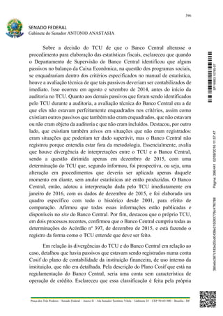 396
SENADO FEDERAL
Gabinete do Senador ANTONIO ANASTASIA
Praça dos Três Poderes – Senado Federal – Anexo II – Ala Senador Teotônio Vilela – Gabinete 23 – CEP 70165-900 – Brasília - DF
Sobre a decisão do TCU de que o Banco Central alterasse o
procedimento para elaboração das estatísticas fiscais, esclareceu que quando
o Departamento de Supervisão do Banco Central identificou que alguns
passivos no balanço da Caixa Econômica, na questão dos programas sociais,
se enquadrariam dentro dos critérios especificados no manual de estatística,
houve a avaliação técnica de que tais passivos deveriam ser contabilizados de
imediato. Isso ocorreu em agosto e setembro de 2014, antes do início da
auditoria no TCU. Quanto aos demais passivos que foram sendo identificados
pelo TCU durante a auditoria, a avaliação técnica do Banco Central era a de
que eles não estavam perfeitamente enquadrados nos critérios, assim como
existiam outros passivos que também não eram enquadrados, que não estavam
ou não eram objeto da auditoria e que não eram incluídos. Destacou, por outro
lado, que existiam também ativos em situações que não eram registrados:
eram situações que poderiam ter dado superávit, mas o Banco Central não
registrou porque entendia estar fora da metodologia. Essencialmente, avalia
que houve divergência de interpretações entre o TCU e o Banco Central,
sendo a questão dirimida apenas em dezembro de 2015, com uma
determinação do TCU que, segundo informou, foi prospectiva, ou seja, uma
alteração em procedimentos que deveria ser aplicada apenas daquele
momento em diante, sem anular estatísticas até então produzidas. O Banco
Central, então, adotou a interpretação dada pelo TCU imediatamente em
janeiro de 2016, com os dados de dezembro de 2015, e foi elaborado um
quadro específico com todo o histórico desde 2001, para efeito de
comparação. Afirmou que todas essas informações estão publicadas e
disponíveis no site do Banco Central. Por fim, destacou que o próprio TCU,
em dois processos recentes, confirmou que o Banco Central cumpriu todas as
determinações do Acórdão nº 397, de dezembro de 2015, e está fazendo o
registro da forma como o TCU entende que deve ser feito.
Em relação às divergências do TCU e do Banco Central em relação ao
caso, detalhou que havia passivos que estavam sendo registrados numa conta
Cosif do plano de contabilidade da instituição financeira, de uso interno da
instituição, que não era detalhada. Pela descrição do Plano Cosif que está na
regulamentação do Banco Central, seria uma conta sem característica de
operação de crédito. Esclareceu que essa classificação é feita pela própria
SF/16863.10785-97385ebc387c183e20cd0438e215093776c47f6788Página:396/44102/08/201611:57:47
 