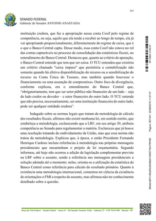 397
SENADO FEDERAL
Gabinete do Senador ANTONIO ANASTASIA
Praça dos Três Poderes – Senado Federal – Anexo II – Ala Senador Teotônio Vilela – Gabinete 23 – CEP 70165-900 – Brasília - DF
instituição credora, que faz a apropriação nessa conta Cosif pelo regime de
competência, ou seja, aquilo que ela tende a receber ao longo do tempo, ela já
vai apropriando proporcionalmente, diferentemente do regime de caixa, que é
o que o Banco Central capta. Desse modo, essa conta Cosif não estava no rol
das contas capturáveis no processo de consolidação das estatísticas fiscais, no
entendimento do Banco Central. Destacou que, quanto ao critério de apuração,
o Banco Central entende que tem que ser caixa. O TCU entendeu que existiria
um critério chamado "caixa impuro" que permitiria a contabilização não
somente quando há efetiva disponibilização do recurso ou a sensibilização do
recurso na Conta Única do Tesouro, mas também quando houvesse o
financiamento ou uma assunção de compromisso. Outro foco de divergência,
conforme explicou, era o entendimento do Banco Central que,
“obrigatoriamente, tem que ser setor público não financeiro de um lado – seja
do lado credor ou devedor – e setor financeiro do outro lado. O TCU entende
que não precisa, necessariamente, ser uma instituição financeira do outro lado;
pode ser qualquer entidade credora”.
Indagado sobre as normas legais que tratam da metodologia de cálculo
dos resultados fiscais, afirmou não existir nenhuma lei, em sentido estrito, que
estabeleça a metodologia, esclarecendo que a LRF, em seu artigo 30, atribuiu
competência ao Senado para regulamentar a matéria. Esclareceu que já houve
uma resolução tratando do endividamento da União, mas que essa norma não
tratou da metodologia. Explicou que, à época, o então Presidente Fernando
Henrique Cardoso incluiu referências à metodologia nas próprias mensagens
presidenciais que encaminham o projeto de lei orçamentária. Segundo
informou, até hoje não ocorreu a edição da legislação complementar prevista
na LRF sobre a assunto, sendo a referência nas mensagens presidenciais a
solução adotada até o momento: nelas, orienta-se a utilização da estatística do
Banco Central como referência para cálculo do resultado primário. Quanto à
existência uma metodologia internacional, comentou ter ciência da existência
de orientações o FMI a respeito do assunto, mas afirmou não ter conhecimento
detalhado sobre a questão.
SF/16863.10785-97385ebc387c183e20cd0438e215093776c47f6788Página:397/44102/08/201611:57:47
 