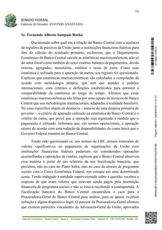 398
SENADO FEDERAL
Gabinete do Senador ANTONIO ANASTASIA
Praça dos Três Poderes – Senado Federal – Anexo II – Ala Senador Teotônio Vilela – Gabinete 23 – CEP 70165-900 – Brasília - DF
Sr. Fernando Alberto Sampaio Rocha
Questionado sobre qual era a relação do Banco Central com a ausência
de registros de passivos da União junto a instituições financeiras federais para
fins do cálculo do resultado primário, esclareceu que o Departamento
Econômico do Banco Central calcula as estatísticas macroeconômicas, não só
do setor fiscal como também do setor externo: balanço de pagamentos, dívida
externa, agregados, monetários, créditos e taxas de juros. Como essa
estatística é utilizada para a apuração de metas, seu registro foi questionado.
Explicou que estatísticas macroeconômicas são calculadas e compiladas de
acordo com metodologia própria, que tem que atender a padrões
internacionais, com critérios e definições estabelecidos para permitir a
comparabilidade da estatística ao longo do tempo. Afirmou que essas
estatísticas macroeconômicas são feitas por uma equipe de técnicos do Banco
Central que usa metodologias internacionais, adaptadas à realidade brasileira.
No caso específico objeto da denúncia – trata-se de uma despesa primária do
governo –, o critério de apuração utilizado na estatística do Banco Central é o
critério de caixa, que prevê que a operação seja registrada à medida que o
pagamento é efetuado. Informou que, em termos operacionais, a apuração
ocorre de acordo com uma redução de disponibilidades da conta única que o
Governo Federal mantém no Banco Central.
Tendo sido questionado se, nos termos da LRF, atrasos reiterados de
valores significativos no pagamento de organizações da União com
instituições financeiras federais poderiam ser considerados operações
assemelhadas a operações de crédito, explicou que o Banco Central observou
essa matéria a partir de um relatório da sua fiscalização bancária, que
percebeu, não no caso do Plano Safra, mas no caso de atrasos de programas
sociais com a Caixa Econômica Federal, um estoque em uma determinada
conta. Tendo indagado à entidade supervisionada sobre a questão, recebeu a
resposta de que eram valores que estavam sendo pagos pela instituição
financeira de programas sociais e não se estava recebendo a contrapartida. A
fiscalização bancária do Banco Central encaminhou o caso para a
Procuradoria-Geral do Banco Central para análise, para se apurar eventual
infração a algum dispositivo legal. O parecer da Procuradoria-Geral afirmou
que existem pareceres vinculantes da Advocacia-Geral da União, aprovados
SF/16863.10785-97385ebc387c183e20cd0438e215093776c47f6788Página:398/44102/08/201611:57:47
 