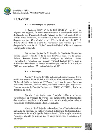 4
SENADO FEDERAL
Gabinete do Senador ANTONIO ANASTASIA
Praça dos Três Poderes – Senado Federal – Anexo II – Ala Senador Teotônio Vilela – Gabinete 23 – CEP 70165-900 – Brasília - DF
1. RELATÓRIO
1.1. Da instauração do processo
A Denúncia (DEN) nº 1, de 2016 (DCR nº 1, de 2015, na
origem), em epígrafe, foi formalmente recebida e considerada objeto de
deliberação pelo Plenário do Senado Federal, no dia 12 de maio de 2016,
com 55 votos favoráveis, 22 contrários e 1 abstenção, em atendimento ao
disposto nos arts. 47 a 49 da Lei no
1.079, de 10 de abril de 1950. A
denunciada foi citada no mesmo dia, suspensa de suas funções – por força
do que dispõe o art. 86, §1o
, II da Constituição Federal (CF) – e o processo
formalmente instaurado.
Nos termos da Ata da 2a
Reunião da Comissão Diretora do
Senado Federal, realizada em 12 de maio de 2016, o Presidente do Senado
Federal, Senador Renan Calheiros, designou o Ministro Ricardo
Lewandowski, Presidente do Supremo Tribunal Federal (STF), para o
exercício da Presidência do Senado Federal no que se refere à DEN nº 1, de
2016, nos termos do art. 52, parágrafo único, da CF.
1.2. Da instrução
No dia 1º de junho de 2016, a denunciada apresentou sua defesa
escrita, nos termos do art. 49 da Lei nº 1.079, de 1950, observado o prazo de
20 dias, definido no Roteiro de 1992 para o processo de impeachment do
Presidente Fernando Collor de Mello, conforme acolhido pela Arguição de
Descumprimento de Preceito Fundamental (ADPF) no
378/DF, julgada em
dezembro de 2015.
No dia 2 de junho, esta Comissão deliberou sobre os
requerimentos de produção de provas – dos denunciantes, da denunciada e
dos senadores membros da Comissão – e, no dia 6 de junho, sobre o
cronograma dos trabalhos para a fase de instrução.
Ainda no dia 2 de junho, o Presidente desta Comissão indeferiu
a exceção de suspeição do Relator levantada pela defesa da denunciada nos
termos do art. 96 do Código de Processo Penal (CPP), e, após recurso ao
Plenário, a decisão foi mantida por 11 votos favoráveis, 3 contrários e 1
abstenção.
SF/16863.10785-97385ebc387c183e20cd0438e215093776c47f6788Página:4/44102/08/201611:57:47
 