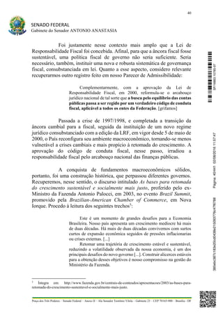 40
SENADO FEDERAL
Gabinete do Senador ANTONIO ANASTASIA
Praça dos Três Poderes – Senado Federal – Anexo II – Ala Senador Teotônio Vilela – Gabinete 23 – CEP 70165-900 – Brasília - DF
Foi justamente nesse contexto mais amplo que a Lei de
Responsabilidade Fiscal foi concebida. Afinal, para que a âncora fiscal fosse
sustentável, uma política fiscal de governo não seria suficiente. Seria
necessário, também, instituir uma nova e robusta sistemática de governança
fiscal, consubstanciada em lei. Quanto a esse aspecto, considero relevante
recuperarmos outro registro feito em nosso Parecer de Admissibilidade:
Complementarmente, com a aprovação da Lei de
Responsabilidade Fiscal, em 2000, reformula-se o arcabouço
jurídico nacional de tal sorte que a busca pelo equilíbrio das contas
públicas passa a ser regido por um verdadeiro código de conduta
fiscal, aplicável a todos os entes da Federação. [grifamos]
Passada a crise de 1997/1998, e completada a transição da
âncora cambial para a fiscal, seguida da instituição de um novo regime
jurídico consubstanciado com a edição da LRF, em vigor desde 5 de maio de
2000, o País reconfigura seu ambiente macroeconômico, tornando-se menos
vulnerável a crises cambiais e mais propício à retomada do crescimento. A
aprovação do código de conduta fiscal, nesse passo, irradiou a
responsabilidade fiscal pelo arcabouço nacional das finanças públicas.
A conquista de fundamentos macroeconômicos sólidos,
portanto, foi uma construção histórica, que perpassou diferentes governos.
Recuperemos, nesse sentido, o discurso intitulado As bases para retomada
do crescimento sustentável e socialmente mais justo, proferido pelo ex-
Ministro da Fazenda Antonio Palocci, em 2003, no evento Brazil Summit,
promovido pela Brazilian-American Chamber of Commerce, em Nova
Iorque. Procedo à leitura dos seguintes trechos5
:
Este é um momento de grandes desafios para a Economia
Brasileira. Nosso país apresenta um crescimento medíocre há mais
de duas décadas. Há mais de duas décadas convivemos com surtos
curtos de expansão econômica seguidos de pressões inflacionarias
ou crises externas. [...]
Retomar uma trajetória de crescimento estável e sustentável,
reduzindo a volatilidade observada da nossa economia, é um dos
principais desafios do novo governo [...]. Construir alicerces estáveis
para a obtenção desses objetivos é nosso compromisso na gestão do
Ministério da Fazenda.
5
Íntegra em: http://www.fazenda.gov.br/centrais-de-conteudos/apresentacoes/2003/as-bases-para-
retomada-do-crescimento-sustentavel-e-socialmente-mais-justo.
SF/16863.10785-97385ebc387c183e20cd0438e215093776c47f6788Página:40/44102/08/201611:57:47
 