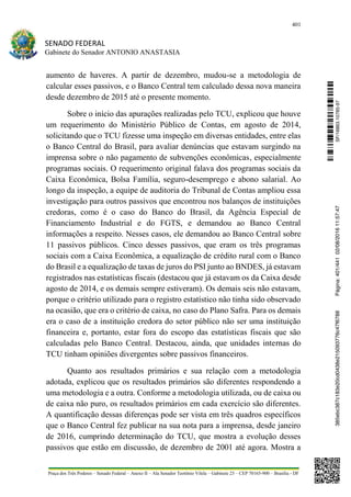 401
SENADO FEDERAL
Gabinete do Senador ANTONIO ANASTASIA
Praça dos Três Poderes – Senado Federal – Anexo II – Ala Senador Teotônio Vilela – Gabinete 23 – CEP 70165-900 – Brasília - DF
aumento de haveres. A partir de dezembro, mudou-se a metodologia de
calcular esses passivos, e o Banco Central tem calculado dessa nova maneira
desde dezembro de 2015 até o presente momento.
Sobre o início das apurações realizadas pelo TCU, explicou que houve
um requerimento do Ministério Público de Contas, em agosto de 2014,
solicitando que o TCU fizesse uma inspeção em diversas entidades, entre elas
o Banco Central do Brasil, para avaliar denúncias que estavam surgindo na
imprensa sobre o não pagamento de subvenções econômicas, especialmente
programas sociais. O requerimento original falava dos programas sociais da
Caixa Econômica, Bolsa Família, seguro-desemprego e abono salarial. Ao
longo da inspeção, a equipe de auditoria do Tribunal de Contas ampliou essa
investigação para outros passivos que encontrou nos balanços de instituições
credoras, como é o caso do Banco do Brasil, da Agência Especial de
Financiamento Industrial e do FGTS, e demandou ao Banco Central
informações a respeito. Nesses casos, ele demandou ao Banco Central sobre
11 passivos públicos. Cinco desses passivos, que eram os três programas
sociais com a Caixa Econômica, a equalização de crédito rural com o Banco
do Brasil e a equalização de taxas de juros do PSI junto ao BNDES, já estavam
registrados nas estatísticas fiscais (destacou que já estavam os da Caixa desde
agosto de 2014, e os demais sempre estiveram). Os demais seis não estavam,
porque o critério utilizado para o registro estatístico não tinha sido observado
na ocasião, que era o critério de caixa, no caso do Plano Safra. Para os demais
era o caso de a instituição credora do setor público não ser uma instituição
financeira e, portanto, estar fora do escopo das estatísticas fiscais que são
calculadas pelo Banco Central. Destacou, ainda, que unidades internas do
TCU tinham opiniões divergentes sobre passivos financeiros.
Quanto aos resultados primários e sua relação com a metodologia
adotada, explicou que os resultados primários são diferentes respondendo a
uma metodologia e a outra. Conforme a metodologia utilizada, ou de caixa ou
de caixa não puro, os resultados primários em cada exercício são diferentes.
A quantificação dessas diferenças pode ser vista em três quadros específicos
que o Banco Central fez publicar na sua nota para a imprensa, desde janeiro
de 2016, cumprindo determinação do TCU, que mostra a evolução desses
passivos que estão em discussão, de dezembro de 2001 até agora. Mostra a
SF/16863.10785-97385ebc387c183e20cd0438e215093776c47f6788Página:401/44102/08/201611:57:47
 