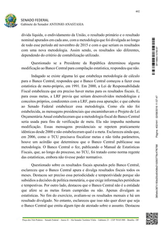 402
SENADO FEDERAL
Gabinete do Senador ANTONIO ANASTASIA
Praça dos Três Poderes – Senado Federal – Anexo II – Ala Senador Teotônio Vilela – Gabinete 23 – CEP 70165-900 – Brasília - DF
dívida líquida, o endividamento da União, o resultado primário e o resultado
nominal apurados em cada ano, com a metodologia que foi divulgada ao longo
de todo esse período até novembro de 2015 e com o que seriam os resultados
com uma nova metodologia. Assim sendo, os resultados são diferentes,
dependendo do critério de contabilização utilizado.
Questionado se a Presidente da República determinou alguma
modificação ao Banco Central para compilação estatística, respondeu que não.
Indagado se existe alguma lei que estabeleça metodologia de cálculo
para o Banco Central, respondeu que o Banco Central começou a fazer essa
estatística de moto-próprio, em 1991. Em 2000, a Lei de Responsabilidade
Fiscal estabeleceu que era preciso haver metas para os resultados fiscais. E,
para essas metas, a LRF previa que seriam desenvolvidos metodologias e
conceitos próprios, condizentes com a LRF, para essa apuração; e que caberia
ao Senado Federal estabelecer essa metodologia. Como ela não foi
estabelecida, as mensagens presidenciais que encaminhavam o Projeto de Lei
Orçamentária Anual estabeleceram que a metodologia fiscal do Banco Central
seria usada para fins de verificação de meta. Ela não impunha nenhuma
modificação. Essas mensagens presidenciais se repetem praticamente
idênticas desde 2000 e não estabeleceram qual é a meta. Esclareceu ainda que,
em 2006, como o TCU precisava fiscalizar metas e não tinha parâmetros,
houve um acórdão que determinou que o Banco Central publicasse sua
metodologia. O Banco Central o fez, publicando o Manual de Estatísticas
Fiscais, que, ao longo do processo, no TCU, foi tratado como norma regente
das estatísticas, embora não tivesse poder normativo.
Questionado sobre os resultados fiscais apurados pelo Banco Central,
esclareceu que o Banco Central apura e divulga resultados fiscais todos os
meses. Destacou ser preciso essa periodicidade e tempestividade porque são
subsídios a decisões de política monetária, o que exige informações periódicas
e tempestivas. Por outro lado, destacou que o Banco Central não é a entidade
que afere se as metas foram cumpridas ou não. Apenas divulgam as
estatísticas. No fim do exercício, avaliam-se os resultados mensais e há um
resultado divulgado. No entanto, esclareceu que isso não quer dizer que seja
o Banco Central que emita algum tipo de atestado sobre o assunto. Destacou
SF/16863.10785-97385ebc387c183e20cd0438e215093776c47f6788Página:402/44102/08/201611:57:47
 