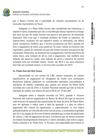 403
SENADO FEDERAL
Gabinete do Senador ANTONIO ANASTASIA
Praça dos Três Poderes – Senado Federal – Anexo II – Ala Senador Teotônio Vilela – Gabinete 23 – CEP 70165-900 – Brasília - DF
que o Banco Central não é autoridade de controle orçamentário ou de
execução orçamentária ou fiscal.
Indagado se o Plano Safra tivesse sido considerado nas estatísticas, o
superávit cairia, respondeu que sim: a consideração desses superávits ao longo
dos anos em que foi sendo inscrito esse passivo nos passivos da instituição
financeira faria com que o resultado primário da União se reduzisse. Se
superavitário, resultaria em um superávit menor; se deficitário, um déficit
maior. Esclareceu, também, que o inverso aconteceria em 2015, quando foi
feito o pagamento de todos esses passivos. Se esses valores já tivessem sido
registrados a partir do momento em que eles foram inscritos nos passivos das
instituições financeiras, no momento do seu pagamento, haveria uma baixa da
conta única, uma redução de ativos com o pagamento, mas também uma
redução dos passivos, então, uma redução de ativos e passivos do mesmo
montante teria um resultado neutro. Assim, em 2014 e nos anos anteriores
teria tido um resultado menor e o inverso teria ocorrido em 2015.
Sr. Paulo José dos Reis Souza
Questionado se, nos termos da LRF, atrasos reiterados de valores
significativos no pagamento de obrigações da União com instituições
financeiras federais poderiam ser considerados operações assemelhadas a
operações de crédito, respondeu que, quanto aos atrasos do Plano Safra
ocorridos até o ano de 2014, o Tesouro Nacional entende que não se trata de
operação de crédito, nos termos do inciso III do art. 29 da LRF.
Indagado sobre a situação ocorrida em 2015, quando o Tesouro
Nacional não realizou pagamentos ao Banco do Brasil tão logo se encerrou
cada semestre de apuração das equalizações de taxas de juros do Plano Safra,
mas foi aplicado o índice entre a data da apuração e a data do efetivo
pagamento dos valores da equalização, e, especialmente, se esse índice
aplicado poderia ser classificado como taxa de juros, a testemunha respondeu
que ele e sua equipe do Governo Federal entendem que se trata de atualização
de valores, e não de pagamento de juros. Esclareceu que os atrasos ocorriam
em função da programação financeira e valores atrasados, tipo restos a pagar.
Então, concluiu o Sr. Paulo José, “o Tesouro, sem capacidade para honrar os
SF/16863.10785-97385ebc387c183e20cd0438e215093776c47f6788Página:403/44102/08/201611:57:47
 