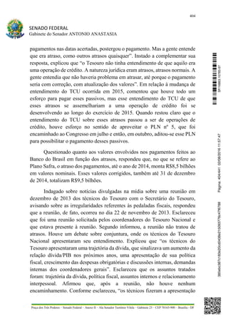 404
SENADO FEDERAL
Gabinete do Senador ANTONIO ANASTASIA
Praça dos Três Poderes – Senado Federal – Anexo II – Ala Senador Teotônio Vilela – Gabinete 23 – CEP 70165-900 – Brasília - DF
pagamentos nas datas acertadas, postergou o pagamento. Mas a gente entende
que era atraso, como outros atrasos quaisquer”. Instado a complementar sua
resposta, explicou que “o Tesouro não tinha entendimento de que aquilo era
uma operação de crédito. A natureza jurídica eram atrasos, atrasos normais. A
gente entendia que não haveria problema em atrasar, até porque o pagamento
seria com correção, com atualização dos valores”. Em relação à mudança de
entendimento do TCU ocorrida em 2015, comentou que houve todo um
esforço para pagar esses passivos, mas esse entendimento do TCU de que
esses atrasos se assemelhariam a uma operação de crédito foi se
desenvolvendo ao longo do exercício de 2015. Quando restou claro que o
entendimento do TCU sobre esses atrasos passou a ser de operações de
crédito, houve esforço no sentido de aproveitar o PLN nº 5, que foi
encaminhado ao Congresso em julho e então, em outubro, aditou-se esse PLN
para possibilitar o pagamento desses passivos.
Questionado quanto aos valores envolvidos nos pagamentos feitos ao
Banco do Brasil em função dos atrasos, respondeu que, no que se refere ao
Plano Safra, o atraso dos pagamentos, até o ano de 2014, monta R$8,5 bilhões
em valores nominais. Esses valores corrigidos, também até 31 de dezembro
de 2014, totalizam R$9,5 bilhões.
Indagado sobre notícias divulgadas na mídia sobre uma reunião em
dezembro de 2013 dos técnicos do Tesouro com o Secretário do Tesouro,
avisando sobre as irregularidades referentes às pedaladas fiscais, respondeu
que a reunião, de fato, ocorreu no dia 22 de novembro de 2013. Esclareceu
que foi uma reunião solicitada pelos coordenadores do Tesouro Nacional e
que estava presente à reunião. Segundo informou, a reunião não tratou de
atrasos. Houve um debate sobre conjuntura, onde os técnicos do Tesouro
Nacional apresentaram seu entendimento. Explicou que “os técnicos do
Tesouro apresentaram uma trajetória da dívida, que sinalizava um aumento da
relação dívida/PIB nos próximos anos, uma apresentação de sua política
fiscal, crescimento das despesas obrigatórias e discussões internas, demandas
internas dos coordenadores gerais”. Esclareceu que os assuntos tratados
foram: trajetória da dívida, política fiscal, assuntos internos e relacionamento
interpessoal. Afirmou que, após a reunião, não houve nenhum
encaminhamento. Conforme esclareceu, “os técnicos fizeram a apresentação
SF/16863.10785-97385ebc387c183e20cd0438e215093776c47f6788Página:404/44102/08/201611:57:47
 