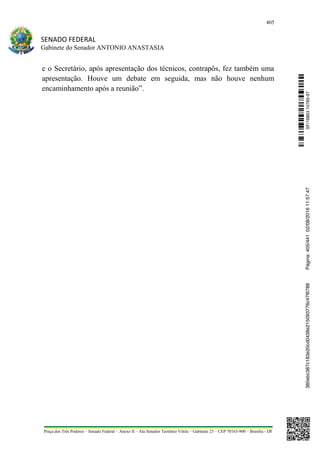 405
SENADO FEDERAL
Gabinete do Senador ANTONIO ANASTASIA
Praça dos Três Poderes – Senado Federal – Anexo II – Ala Senador Teotônio Vilela – Gabinete 23 – CEP 70165-900 – Brasília - DF
e o Secretário, após apresentação dos técnicos, contrapôs, fez também uma
apresentação. Houve um debate em seguida, mas não houve nenhum
encaminhamento após a reunião”.
SF/16863.10785-97385ebc387c183e20cd0438e215093776c47f6788Página:405/44102/08/201611:57:47
 