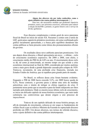 41
SENADO FEDERAL
Gabinete do Senador ANTONIO ANASTASIA
Praça dos Três Poderes – Senado Federal – Anexo II – Ala Senador Teotônio Vilela – Gabinete 23 – CEP 70165-900 – Brasília - DF
Alguns dos alicerces são por todos conhecidos, como o
ajuste definitivo das contas públicas intertemporais. [...]
Para isso, são necessárias medidas que produzam superávits
primários, neste e nos próximos exercícios, suficientes para reduzir
a relação dívida/PIB e, portanto, os gastos futuros com o serviço da
dívida. [grifamos]
Esse discurso complementa o retrato geral do novo panorama
fiscal do Brasil no início do século XX. Passamos a contar com a tutela da
LRF, gerávamos superávits primários recorrentes, tal como confirmado pelo
gráfico incialmente apresentado, e a busca pelo equilíbrio duradouro das
contas públicas se fazia presente como tônica dos pronunciamentos oficiais
do governo.
Os resultados desse novo ambiente pareciam promissores. Um
ano depois desse discurso, o Brasil apresentaria um novo – e último – ciclo
de crescimento econômico expressivo. De 2004 a 2008, com efeito, o
crescimento médio do PIB foi de 4,8% ao ano. O encerramento desse ciclo
se dá, tal como já mencionado, ao mesmo tempo em que eclode a crise
econômica internacional ao final de 2008, considerada por muitos analistas
como a mais grave desde a grande depressão causada pelo colapso de 1929.
Tratou-se, novamente, de uma profunda crise financeira, iniciada nos
Estados Unidos da América, que se espalhou para grande parte do mundo.
No Brasil, os reflexos dessa crise foram bastante evidentes.
Enquanto o PIB de 2008 havia crescido 5,2%, em 2009 houve queda de
0,3%. Nesse contexto, o governo passa a adotar uma série de medidas
anticíclicas com o intuito de mitigar os efeitos negativos da crise. É
justamente nesse ponto que se encontra o pano de fundo subjacente aos fatos
narrados pela denúncia. Onde se encerra nosso último ciclo de crescimento,
se inicia um delicado capítulo de nossa histórica econômica, que mais tarde
culminaria nas controvérsias que deram origem a este processo de
impeachment.
Trata-se de um capítulo delicado de nossa história porque, no
afã da retomada do crescimento, colocou-se em xeque os fundamentos de
solidez fiscal a que se referia o Ministro da Fazenda no supracitado discurso
proferido em 2003. Um desses alicerces, nos termos do referido discurso,
seria o ajuste definitivo das contas públicas intertemporais.
SF/16863.10785-97385ebc387c183e20cd0438e215093776c47f6788Página:41/44102/08/201611:57:47
 