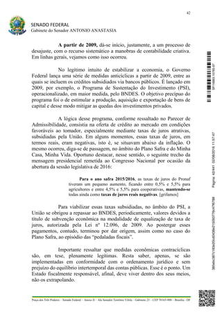 42
SENADO FEDERAL
Gabinete do Senador ANTONIO ANASTASIA
Praça dos Três Poderes – Senado Federal – Anexo II – Ala Senador Teotônio Vilela – Gabinete 23 – CEP 70165-900 – Brasília - DF
A partir de 2009, dá-se início, justamente, a um processo de
desajuste, com o recurso sistemático a manobras de contabilidade criativa.
Em linhas gerais, vejamos como isso ocorreu.
No legítimo intuito de estabilizar a economia, o Governo
Federal lança uma série de medidas anticíclicas a partir de 2009, entre as
quais se incluem os créditos subsidiados via bancos públicos. É lançado em
2009, por exemplo, o Programa de Sustentação do Investimento (PSI),
operacionalizado, em maior medida, pelo BNDES. O objetivo precípuo do
programa foi o de estimular a produção, aquisição e exportação de bens de
capital e desse modo mitigar as quedas dos investimentos privados.
A lógica desse programa, conforme ressaltado no Parecer de
Admissibilidade, consistia na oferta de crédito ao mercado em condições
favoráveis ao tomador, especialmente mediante taxas de juros atrativas,
subsidiadas pela União. Em alguns momentos, essas taxas de juros, em
termos reais, eram negativas, isto é, se situavam abaixo da inflação. O
mesmo ocorreu, diga-se de passagem, no âmbito do Plano Safra e do Minha
Casa, Minha Vida. Oportuno destacar, nesse sentido, o seguinte trecho da
mensagem presidencial remetida ao Congresso Nacional por ocasião da
abertura da sessão legislativa de 2016:
Para o ano safra 2015/2016, as taxas de juros do Pronaf
tiveram um pequeno aumento, ficando entre 0,5% e 5,5% para
agricultores e entre 4,5% e 5,5% para cooperativas, mantendo-se
todas ainda como taxas de juros reais negativas. [grifamos]
Para viabilizar essas taxas subsidiadas, no âmbito do PSI, a
União se obrigou a repassar ao BNDES, periodicamente, valores devidos a
título de subvenção econômica na modalidade de equalização de taxa de
juros, autorizada pela Lei nº 12.096, de 2009. Ao postergar esses
pagamentos, contudo, terminou por dar origem, assim como no caso do
Plano Safra, ao episódio das “pedaladas fiscais”.
Importante ressaltar que medidas econômicas contracíclicas
são, em tese, plenamente legítimas. Resta saber, apenas, se são
implementadas em conformidade com o ordenamento jurídico e sem
prejuízo do equilíbrio intertemporal das contas públicas. Esse é o ponto. Um
Estado fiscalmente responsável, afinal, deve viver dentro dos seus meios,
não os extrapolando.
SF/16863.10785-97385ebc387c183e20cd0438e215093776c47f6788Página:42/44102/08/201611:57:47
 